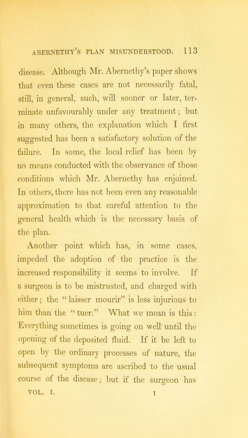 disease. Although Mr. Abernethy’s paper shows that even these cases are not necessarily fatal, still, in general, such, will sooner or later, ter- minate unfavourably under any treatment; but in many others, the explanation which I first suggested has been a satisfactory solution of the failure. In some, the local relief has been by no means conducted with the observance of those conditions which Mr. Abernethy has enjoined. In others, there has not been even any reasonable approximation to that careful attention to the general health which is the necessary basis of the plan. Another point which has, in some cases, impeded the adoption of the practice is the increased responsibility it seems to involve. If a surgeon is to be mistrusted, and charged with either; the “ laisser mourir” is less injurious to him than the “ tuer.” What we mean is this : Everything sometimes is going on well' until the opening of the deposited fluid. If it be left to open by the ordinary processes of nature, the subsequent symptoms are ascribed to the usual course of the disease; but if the surgeon has VOL. I. I