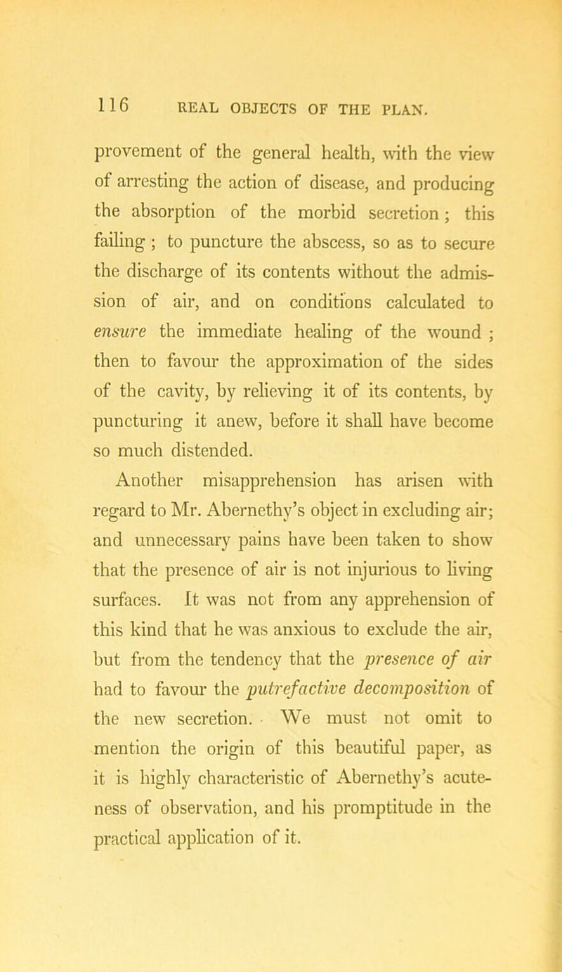 provement of the general health, wth the view of arresting the action of disease, and producing the absorption of the morbid secretion; this failing; to puncture the abscess, so as to secure the discharge of its contents without the admis- sion of air, and on conditions calculated to ensure the immediate healing of the wound ; then to favour the approximation of the sides of the cavity, by relieving it of its contents, by puncturing it anew, before it shall have become so much distended. Another misapprehension has arisen with regard to Mr. Abernethy’s object in excluding air; and unnecessary pains have been taken to show that the presence of air is not injurious to living surfaces. It was not from any apprehension of this kind that he was anxious to exclude the air, but from the tendency that the presence of air had to favour the putrefactive decomposition of the new secretion. We must not omit to mention the origin of this beautiful paper, as it is highly characteristic of Abernethy’s acute- ness of observation, and his promptitude in the practical application of it.