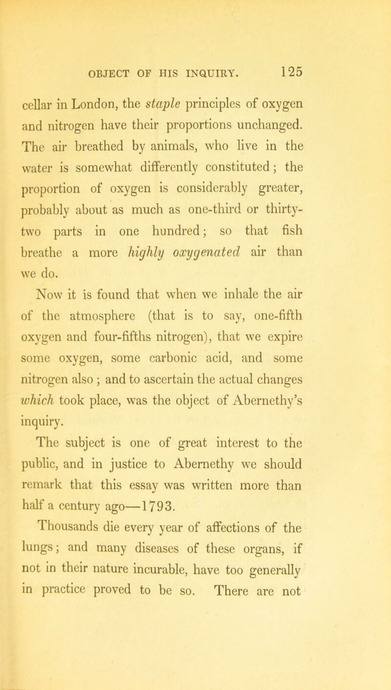 cellar in London, the staple principles of oxygen and nitrogen have their proportions unchanged. The air breathed by animals, who live in the water is somewhat differently constituted; the proportion of oxygen is considerably greater, probably about as much as one-third or thirty- two parts in one hundred; so that fish breathe a more highly oxygenated air than we do. Now it is found that when we inhale the air of the atmosphere (that is to say, one-fifth oxygen and four-fifths nitrogen), that we expire some oxygen, some carbonic acid, and some nitrogen also ; and to ascertain the actual changes which took place, was the object of Abernethy’s inquiry. The subject is one of great interest to the public, and in justice to Abernethy we should remark that this essay was written more than half a century ago—1793. Thousands die every year of affections of the lungs; and many diseases of these organs, if not in their nature incurable, have too generally in practice proved to be so. There are not