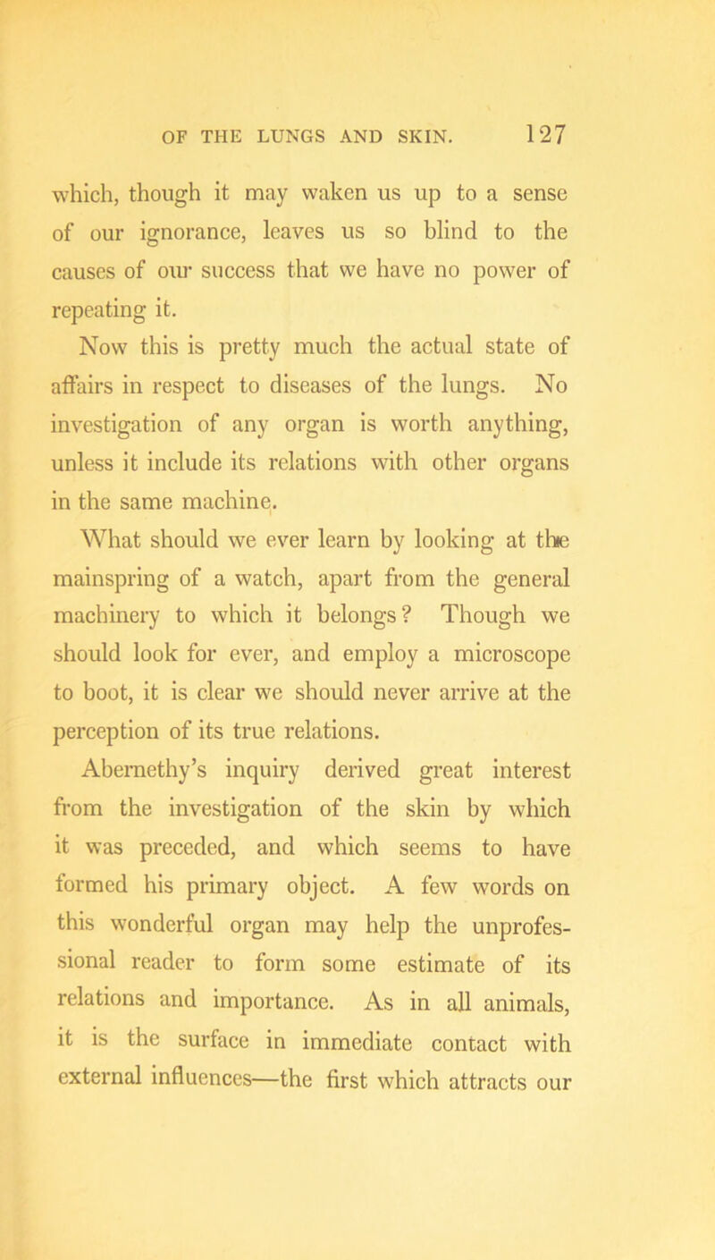 which, though it may waken us up to a sense of our ignorance, leaves us so blind to the causes of our success that we have no power of repeating it. Now this is pretty much the actual state of affairs in respect to diseases of the lungs. No investigation of any organ is worth anything, unless it include its relations with other organs in the same machine. What should we ever learn by looking at the mainspring of a watch, apart from the general machinery to which it belongs? Though we should look for ever, and employ a microscope to boot, it is clear we should never arrive at the perception of its true relations. Abemethy’s inquiry derived great interest from the investigation of the skin by which it was preceded, and which seems to have formed his primary object. A few words on this wonderful organ may help the unprofes- sional reader to form some estimate of its relations and importance. As in all animals, it is the surface in immediate contact with external influences—the first which attracts our