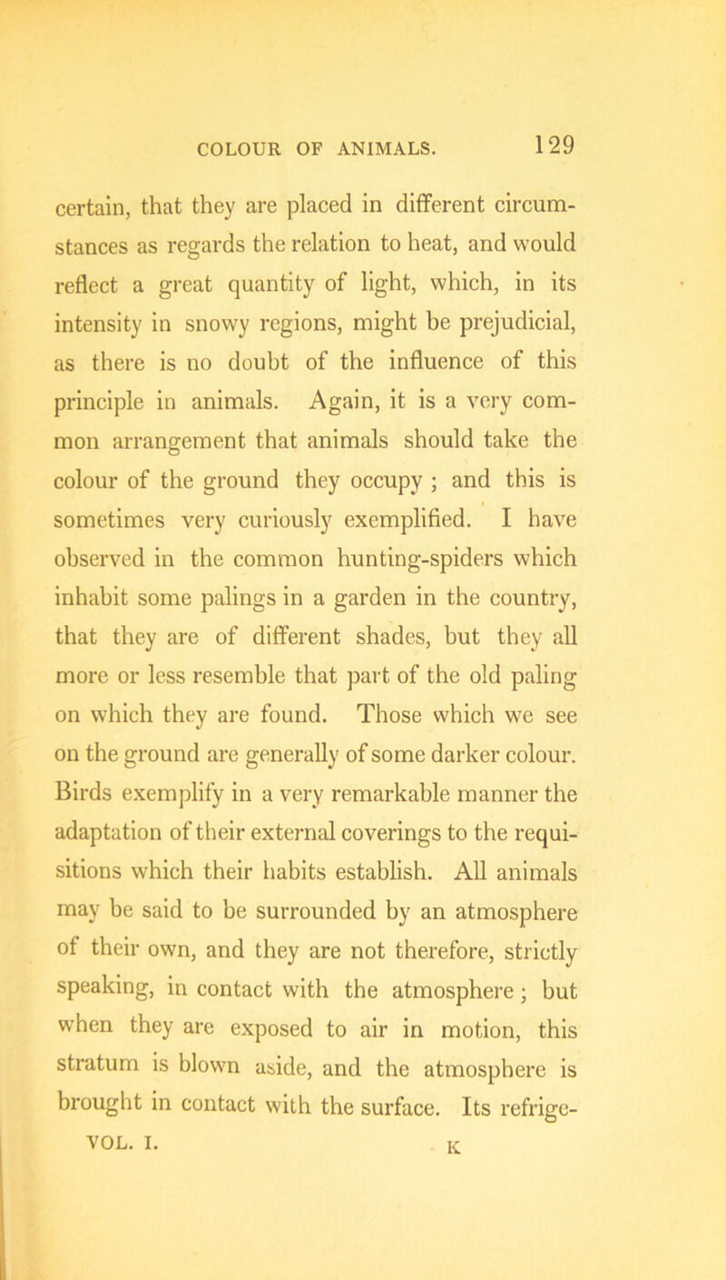 certain, that they are placed in different circum- stances as regards the relation to heat, and would reflect a great quantity of light, which, in its intensity in snowy regions, might be prejudicial, as there is no doubt of the influence of this principle in animals. Again, it is a very com- mon arrangement that animals should take the colour of the ground they occupy ; and this is sometimes very curiously exemplified. I have observed in the common hunting-spiders which inhabit some palings in a garden in the country, that they are of different shades, but they all more or less resemble that part of the old paling on which they are found. Those which we see on the ground are generally of some darker colour. Birds exemplify in a very remarkable manner the adaptation of their external coverings to the requi- sitions which their habits establish. All animals may be said to be surrounded by an atmosphere of their own, and they are not therefore, strictly speaking, in contact with the atmosphere; but when they are exposed to air in motion, this stratum is blown aside, and the atmosphere is brought in contact with the surface. Its refrige- VOL. I. K