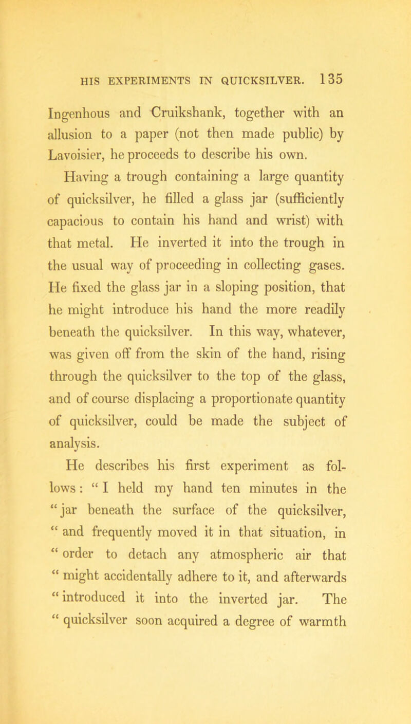 Ingenhous and Cruikshank, together with an allusion to a paper (not then made public) by Lavoisier, he proceeds to describe his own. HaAung a trough containing a large quantity of quicksilver, he filled a glass jar (sufficiently capacious to contain his hand and wrist) with that metal. He inverted it into the trough in the usual way of proceeding in collecting gases. He fixed the glass jar in a sloping position, that he might introduce his hand the more readily beneath the quicksilver. In this way, whatever, was given off from the skin of the hand, rising through the quicksilver to the top of the glass, and of course displacing a proportionate quantity of quicksilver, could be made the subject of analysis. He describes his first experiment as fol- lows : “ I held my hand ten minutes in the “jar beneath the surface of the quicksilver, “ and frequently moved it in that situation, in “ order to detach any atmospheric air that “ might accidentally adhere to it, and afterwards “ introduced it into the inverted jar. The “ quicksilver soon acquired a degree of warmth