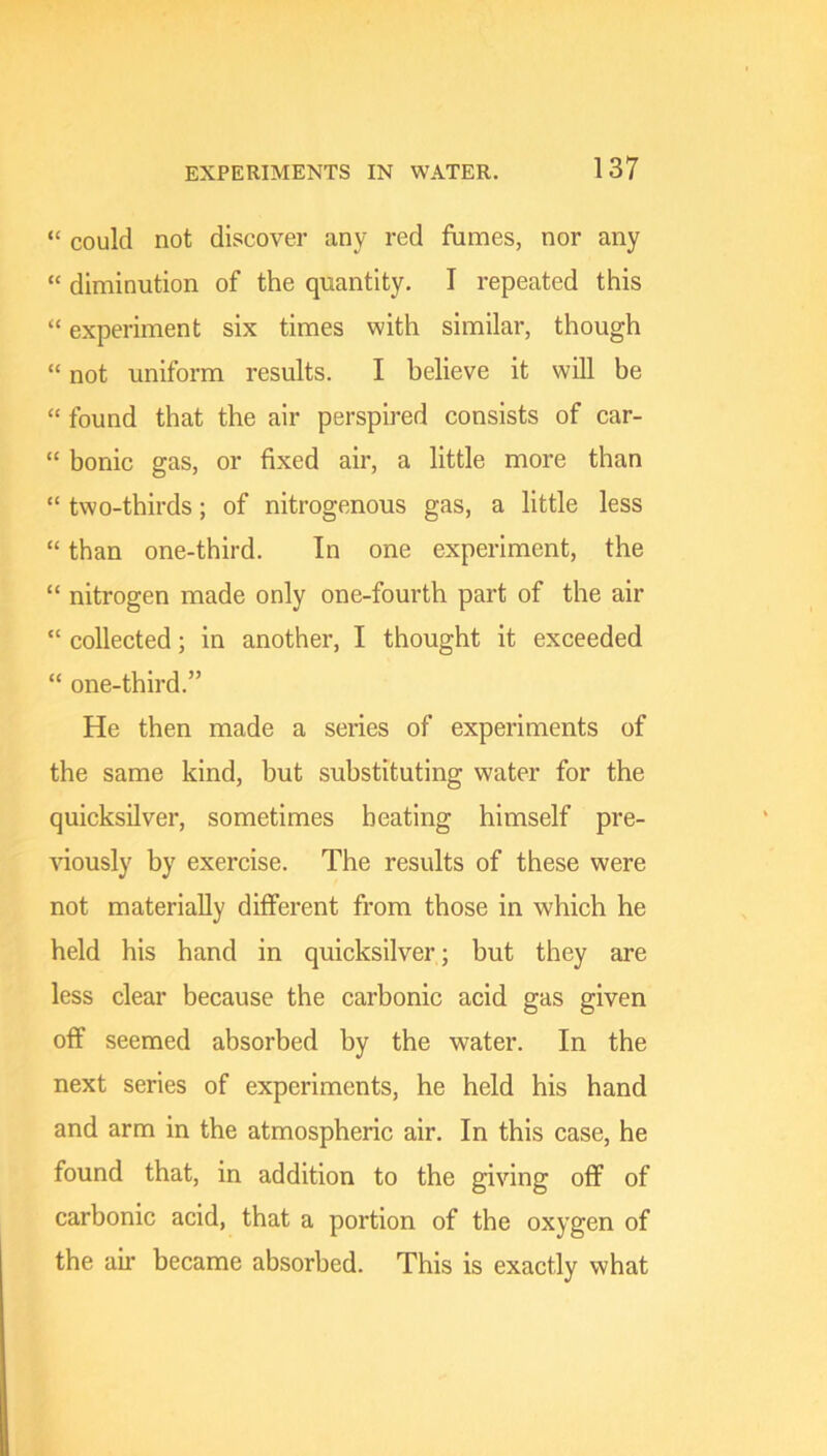 “ could not discover any red fumes, nor any “ diminution of the quantity. I repeated this “ experiment six times with similar, though “ not uniform results. I believe it will be “ found that the air perspired consists of car- “ bonic gas, or fixed air, a little more than “ two-thirds; of nitrogenous gas, a little less “ than one-third. In one experiment, the “ nitrogen made only one-fourth part of the air “ collected; in another, I thought it exceeded “ one-third.” He then made a series of experiments of the same kind, but substituting water for the quicksilver, sometimes heating himself pre- riously by exercise. The results of these were not materially different from those in which he held his hand in quicksilver ; but they are less clear because the carbonic acid gas given off seemed absorbed by the water. In the next series of experiments, he held his hand and arm in the atmospheric air. In this case, he found that, in addition to the giving off of carbonic acid, that a portion of the oxygen of the air became absorbed. This is exactly what