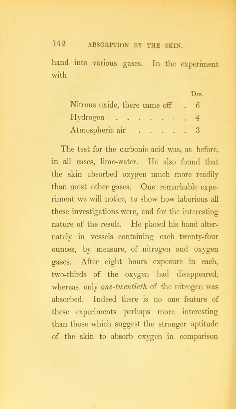 ABSORPTION BY THE SKIN. hand into various gases. In the experiment with Drs. Nitrous oxide, there came off . 6 Hydrogen 4 Atmospheric air 3 The test for the carbonic acid was, as before, in all cases, lime-water. He also found that the skin absorbed oxygen much more readily than most other gases. One remarkable expe- riment we will notice, to show how laborious all these investigations were, and for the interesting nature of the result. He placed his hand alter- nately in vessels containing each twenty-four ounces, by measure, of nitrogen and oxygen gases. After eight hours exposure in each, two-thirds of the oxygen had disappeared, whereas only one-twentieth of the nitrogen was absorbed. Indeed there is no one feature of these experiments perhaps more interesting than those which suggest the stronger aptitude of the skin to absorb oxygen in comparison