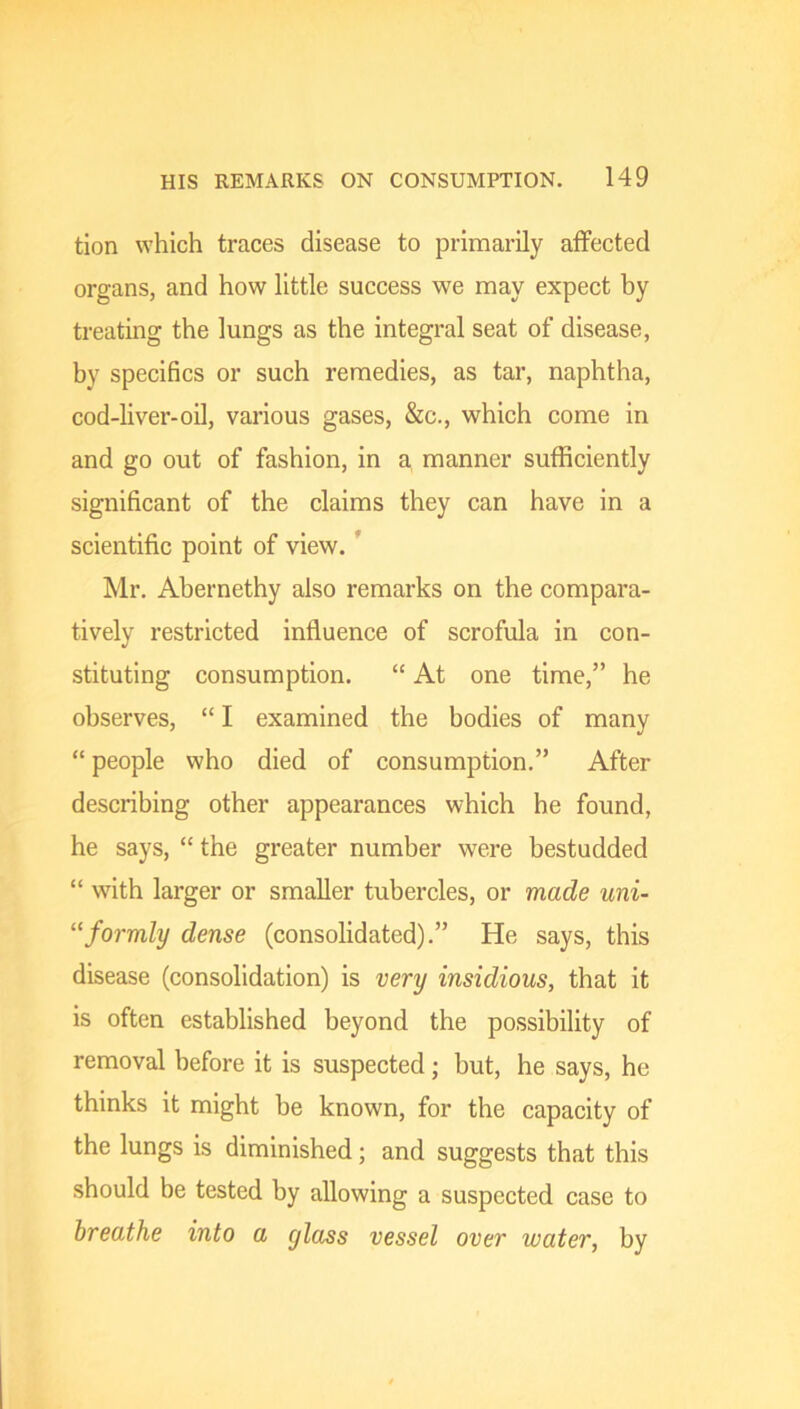 tion which traces disease to primarily affected organs, and how little success we may expect by treating the lungs as the integral seat of disease, by specifics or such remedies, as tar, naphtha, cod-liver-oil, various gases, &c., which come in and go out of fashion, in a manner sufficiently significant of the claims they can have in a scientific point of view. ’ Mr. Abernethy also remarks on the compara- tively restricted infiuence of scrofula in con- stituting consumption. “ At one time,” he observes, “ I examined the bodies of many “ people who died of consumption.” After describing other appearances which he found, he says, “ the greater number were bestudded “ with larger or smaller tubercles, or made uni- “formly dense (consolidated).” He says, this disease (consolidation) is very insidious, that it is often established beyond the possibility of removal before it is suspected; but, he says, he thinks it might he known, for the capacity of the lungs is diminished; and suggests that this should be tested by allowing a suspected case to breathe into a glass vessel over water, by