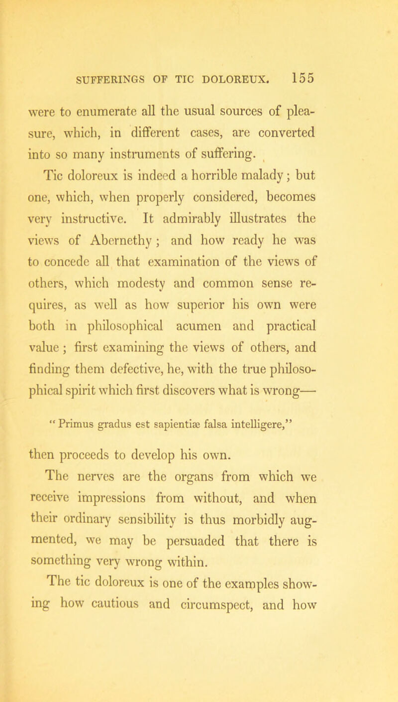 were to enumerate all the usual sources of plea- sure, which, in different cases, are converted into so many instniments of suffering. Tic doloreux is indeed a horrible malady; but one, which, when properly considered, becomes very instructive. It admirably illustrates the views of Abernethy ; and how ready he was to concede aU that examination of the views of others, which modesty and common sense re- quires, as well as how superior his own were both in philosophical acumen and practical value; first examining the views of others, and finding them defective, he, with the true philoso- phical spirit which first discovers what is wrong—• “ Primus gradus est sapientiae falsa intelligere,” then proceeds to develop his own. The nerves are the organs from which we receive impressions from without, and when their ordinary sensibility is thus morbidly aug- mented, we may be persuaded that there is something very wrong within. The tic doloreux is one of the examples show- ing how cautious and circumspect, and how