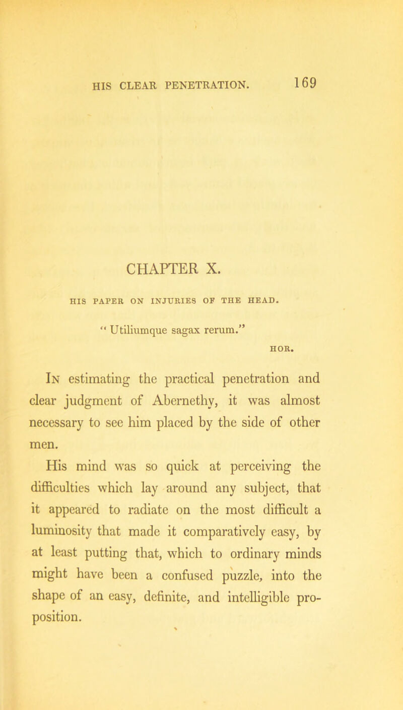 HIS CLEAR PENETRATION. CHAPTER X. HIS PAPER ON INJURIES OF THE HEAD. •' Utiliumque sagax rerum.” HOR. In estimating the practical penetration and clear judgment of Abernethy, it was almost necessary to see him placed by the side of other men. His mind was so quick at perceiving the difficulties which lay around any subject, that it appeared to radiate on the most difficult a luminosity that made it comparatively easy, by at least putting that, which to ordinary minds might have been a confused puzzle, into the shape of an easy, definite, and intelligible pro- position.