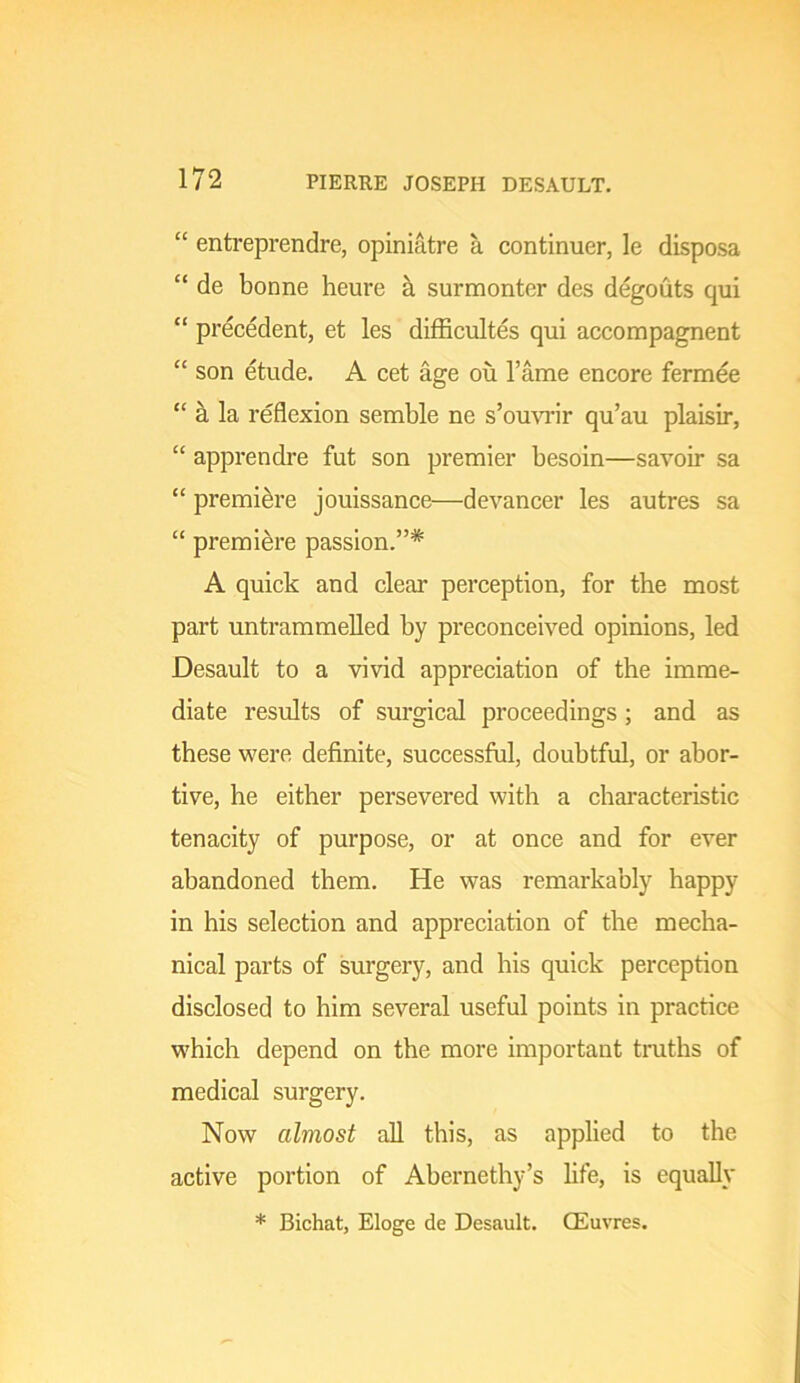 “ entreprendre, opiniatre a continuer, le disposa “ de bonne heure h. surmonter des degouts qui “ precedent, et les difficultes qui accompagnent “ son etude. A cet age ou I’ame encore fermee “ a la reflexion semble ne s’omo'ir qu’au plaisir, “ apprendre fut son premier besoin—savoir sa “ premiere jouissance—devancer les autres sa “ premiere passion.”* A quick and clear perception, for the most part untrammelled by preconceived opinions, led Desault to a vivid appreciation of the imme- diate results of surgical proceedings; and as these were definite, successful, doubtful, or abor- tive, he either persevered with a chai’acteristic tenacity of purpose, or at once and for ever abandoned them. He was remarkably happy in his selection and appreciation of the mecha- nical parts of surgery, and his quick perception disclosed to him several useful points in practice which depend on the more important truths of medical surgery. Now almost all this, as applied to the active portion of Abernethy’s life, is equally * Bichat, Eloge de Desault. CEuvres.