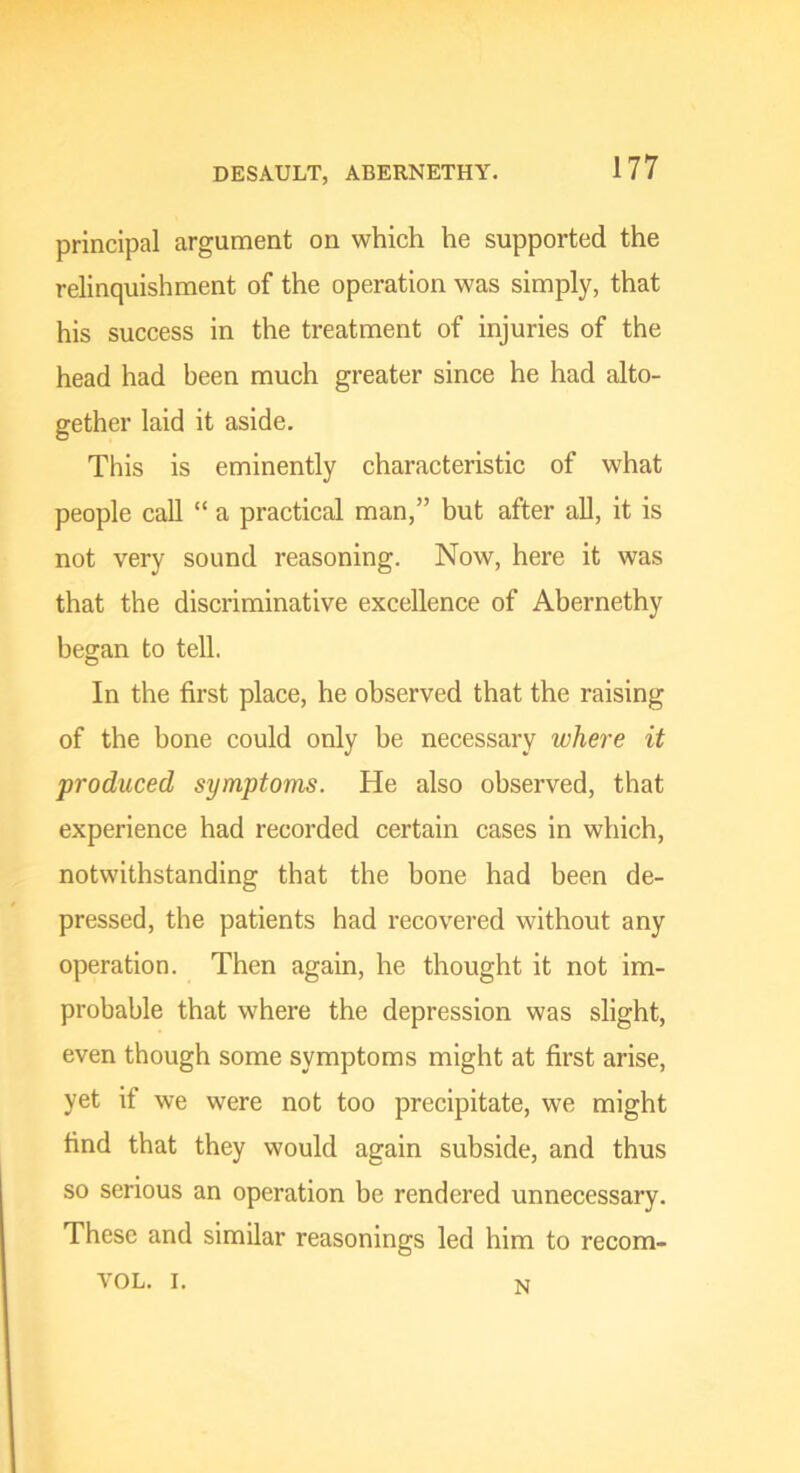 principal argument on which he supported the relinquishment of the operation was simply, that his success in the treatment of injuries of the head had been much greater since he had alto- gether laid it aside. This is eminently characteristic of what people call “ a practical man,” but after all, it is not very sound reasoning. Now, here it was that the discriminative excellence of Abernethy began to tell. In the first place, he observed that the raising of the bone could only be necessary where it produced symptoms. He also observed, that experience had recorded certain cases in which, notwithstanding that the bone had been de- pressed, the patients had recovered without any operation. Then again, he thought it not im- probable that where the depression was slight, even though some symptoms might at first arise, yet if we were not too precipitate, we might find that they would again subside, and thus so serious an operation be rendered unnecessary. These and similar reasonings led him to recom- VOL. I. N