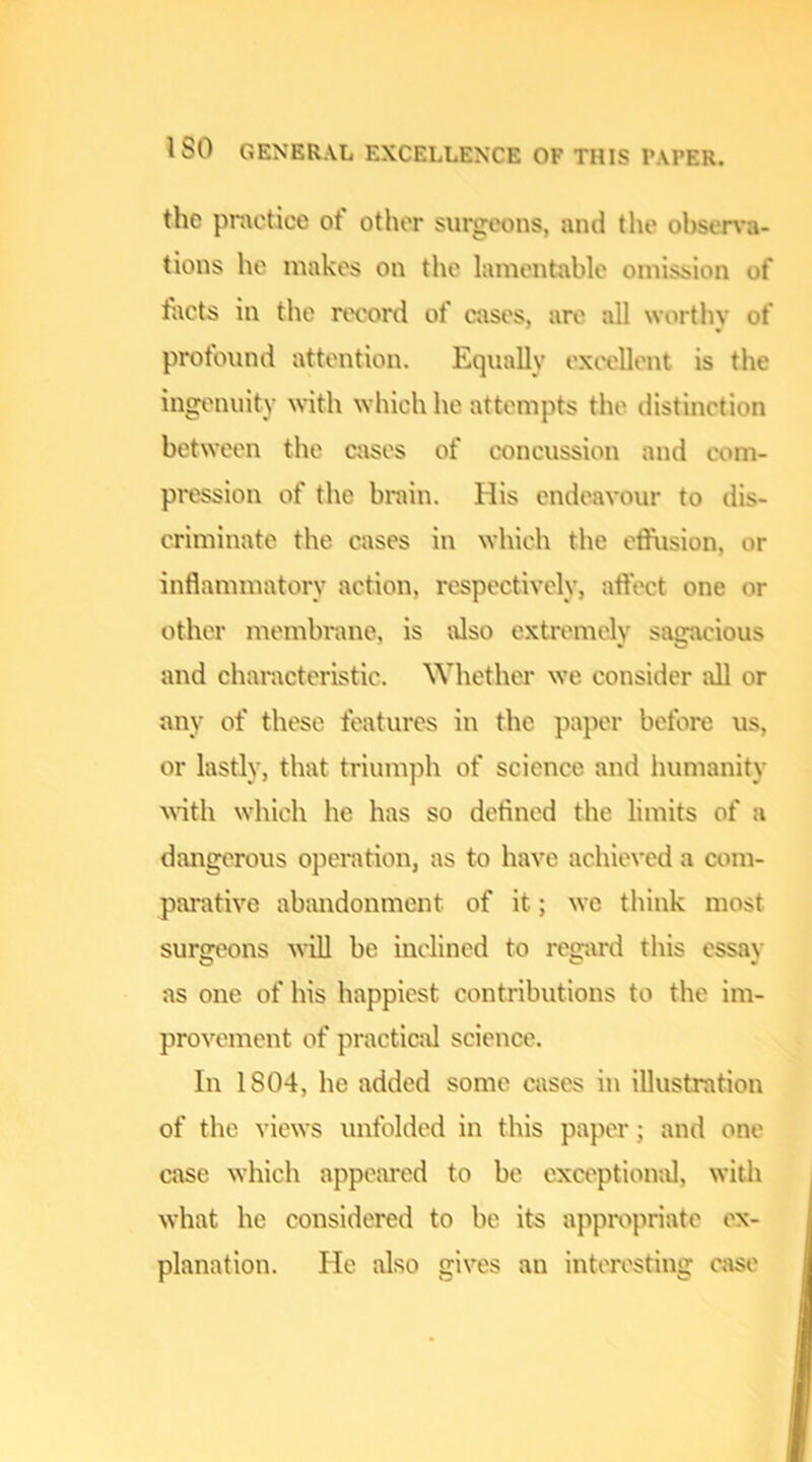 the practice of other surgeons, and the ohsen-a- tions he makes on the lamentable omission of facts in the rtvord of cases, an' all worthy of profound attention. Equally ext'ellent is the ingi'nuity with which he attempts the distinction between the cases of concussion and com- pression of the brain. His endeavour to dis- criminate the cases in which the etfusion, or inflammatory action, respectively, affect one or other memln-ane, is tUso extremely sagacious and characteristic. Whether we consider all or any of these features in the paper before us, or lastly, that triumph of science and humanity Math which he has so defined the limits of a dangerous operation, as to have achieved a com- parative abandonment of it; we think most surgeons will be inclined to rcg;\rd this essay as one of his happiest contributions to the im- provement of practic;d science. In 1804, he added some cases in illustration of the views unfolded in this paper; and one case which appeared to be exception;!!, with what he considered to be its appropriate ex- planation. He also gives an interesting c;ise