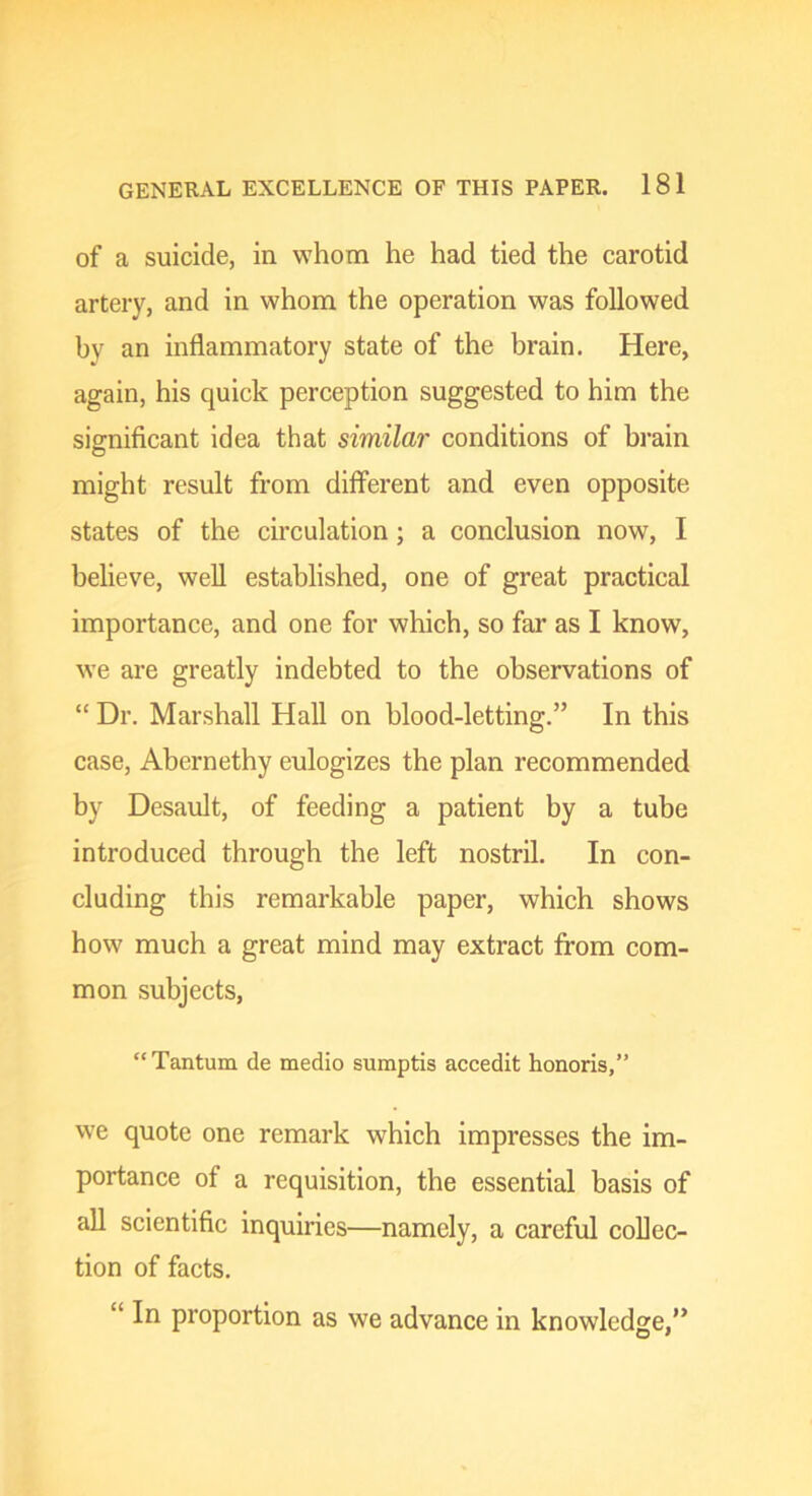 of a suicide, in whom he had tied the carotid artery, and in whom the operation was followed by an inflammatory state of the brain. Here, again, his quick perception suggested to him the siffniflcant idea that similar conditions of brain might result from different and even opposite states of the circulation ; a conclusion now, I believe, well established, one of great practical importance, and one for which, so far as I know, we are greatly indebted to the observations of “ Dr. Marshall Hall on blood-letting.” In this case, Abernethy eulogizes the plan recommended by Desault, of feeding a patient by a tube introduced through the left nostril. In con- cluding this remarkable paper, which shows how much a great mind may extract from com- mon subjects, “Tantum de medio sumptis accedit honoris,” we quote one remark which impresses the im- portance of a requisition, the essential basis of all scientific inquiries—namely, a careful collec- tion of facts. “ In proportion as we advance in knowledge,”