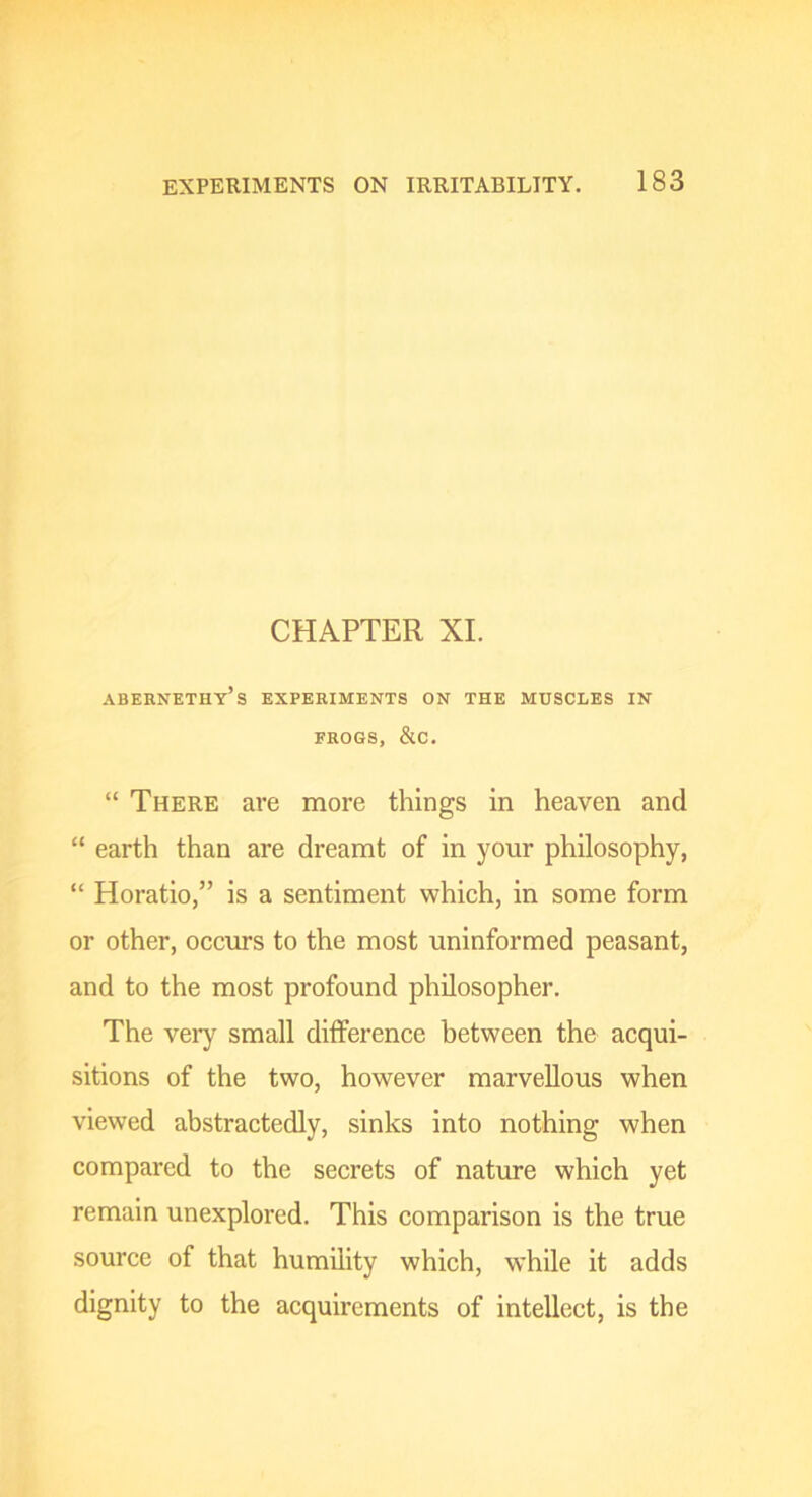 CHAPTER XL abernethy’s experiments on the muscles in FROGS, &C. “ There are more things in heaven and “ earth than are dreamt of in your philosophy, “ Horatio,” is a sentiment which, in some form or other, occurs to the most uninformed peasant, and to the most profound philosopher. The very small difference between the acqui- sitions of the two, however marvellous when viewed abstractedly, sinks into nothing when compared to the secrets of nature which yet remain unexplored. This comparison is the true source of that humility which, while it adds dignity to the acquirements of intellect, is the