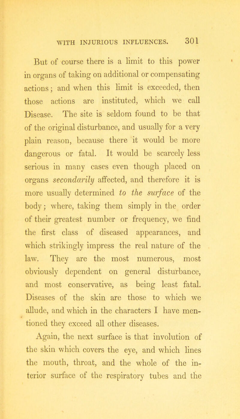 But of course there is a limit to this power in organs of taking on additional or compensating actions; and when this limit is exceeded, then those actions are instituted, which we call Disease. The site is seldom found to be that of the original disturbance, and usually for a very plain reason, because there it would he more dangerous or fatal. It would be scarcely less serious in many cases even though placed on organs secondarily affected, and therefore it is more usually determined to the surface of the body; where, taking them simply in the order of then’ greatest number or frequency, we find the first class of diseased appearances, and which strikingly impress the real nature of the law. They are the most numerous, most obviously dependent on general disturbance, and most conservative, as being least fatal. Diseases of the skin are those to which we allude, and which in the characters I have men- tioned they exceed all other diseases. Again, the next surface is that involution of the skin which covers the eye, and which lines the mouth, throat, and the whole of the in- terior surface of the respiratory tubes and the