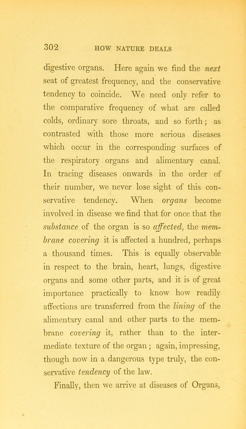 digestive organs. Here again we find the next seat of greatest frequency, and the conservative tendency to coincide. We need only refer to the comparative frequency of what are called colds, ordinary sore throats, and so forth; as contrasted with those more serious diseases which occur in the corresponding surfaces of the respiratory organs and alimentary canal. In tracing diseases onwards in the order of their number, we never lose sight of this con- servative tendency. When organs become involved in disease we find that for once that the substance of the organ is so affected, the mem- brane covering it is affected a hundred, perhaps a thousand times. This is equally observable in respect to the brain, heart, lungs, digestive organs and some other parts, and it is of great importance practically to know how readily affections are transferred from the lining of the alimentaiy canal and other parts to the mem- brane covering it, rather than to the inter- mediate texture of the organ; again, impressing, though now in a dangerous type tnily, the con- servative tendency of the law. Finally, then we arrive at diseases of Organs,