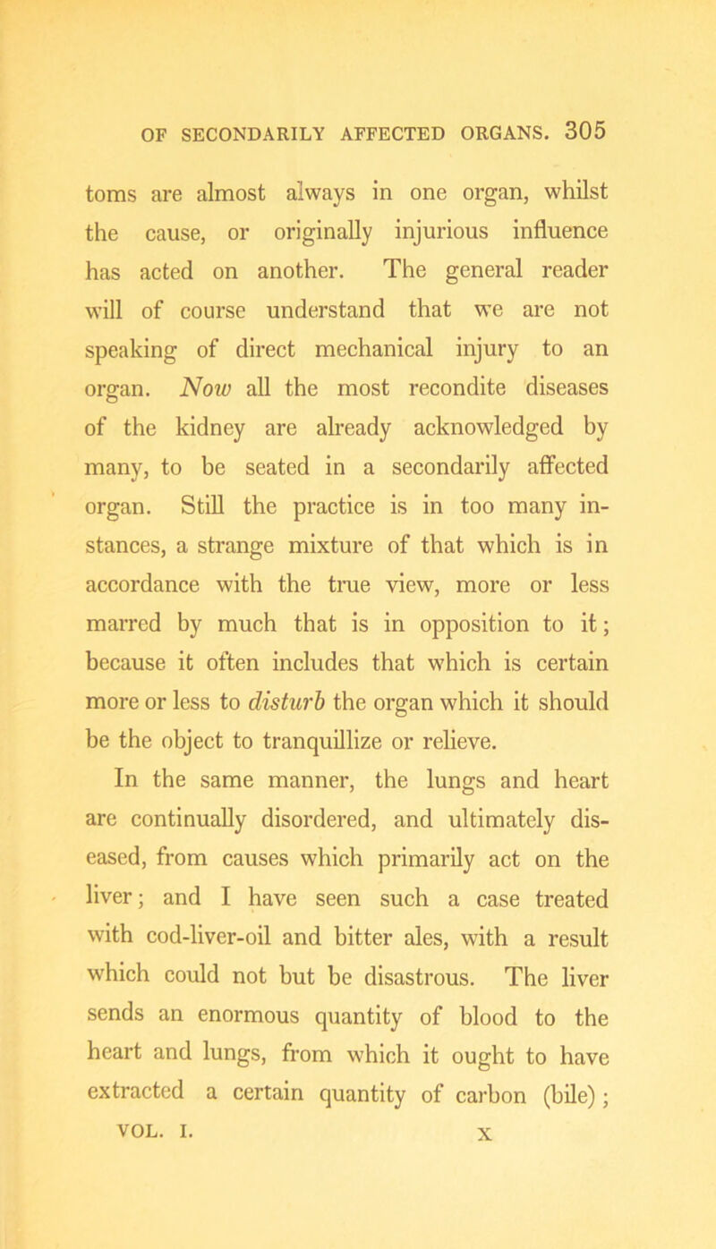 toms are almost always in one organ, whilst the cause, or originally injurious influence has acted on another. The general reader will of course understand that we are not speaking of direct mechanical injury to an orsfan. Now all the most recondite diseases of the kidney are already acknowledged by many, to be seated in a secondarily affected organ. Still the practice is in too many in- stances, a strange mixture of that which is in accordance with the tme view, more or less marred by much that is in opposition to it; because it often includes that which is certain more or less to disturb the organ which it should be the object to tranquillize or relieve. In the same manner, the lungs and heart are continually disordered, and ultimately dis- eased, from causes which primarily act on the liver; and I have seen such a case treated with cod-liver-oil and bitter ales, with a result which could not but be disastrous. The liver sends an enormous quantity of blood to the heart and lungs, from which it ought to have extracted a certain quantity of carbon (bile); VOL. I. X