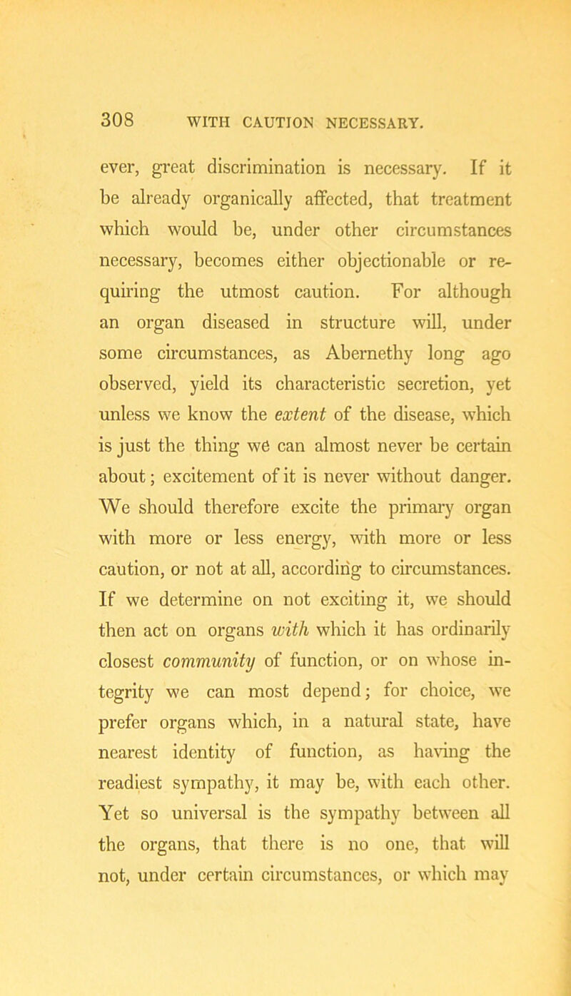 ever, great discrimination is necessary. If it be already organically alfected, that treatment which would he, under other circumstances necessary, becomes either objectionable or re- quiring the utmost caution. For although an organ diseased in structure will, under some circumstances, as Ahernethy long ago observed, yield its characteristic secretion, yet unless we know the extent of the disease, which is just the thing we can almost never he certain about; excitement of it is never without danger. We should therefore excite the primary organ with more or less energy, with more or less caution, or not at aU, according to cmcumstances. If we determine on not exciting it, we should then act on organs with which it has ordinarily closest community of function, or on whose in- tegrity we can most depend; for choice, we prefer organs which, in a natural state, have nearest identity of function, as haring the readiest sympathy, it may be, with each other. Yet so universal is the sympathy between all the organs, that there is no one, that will not, under certain circumstances, or which may