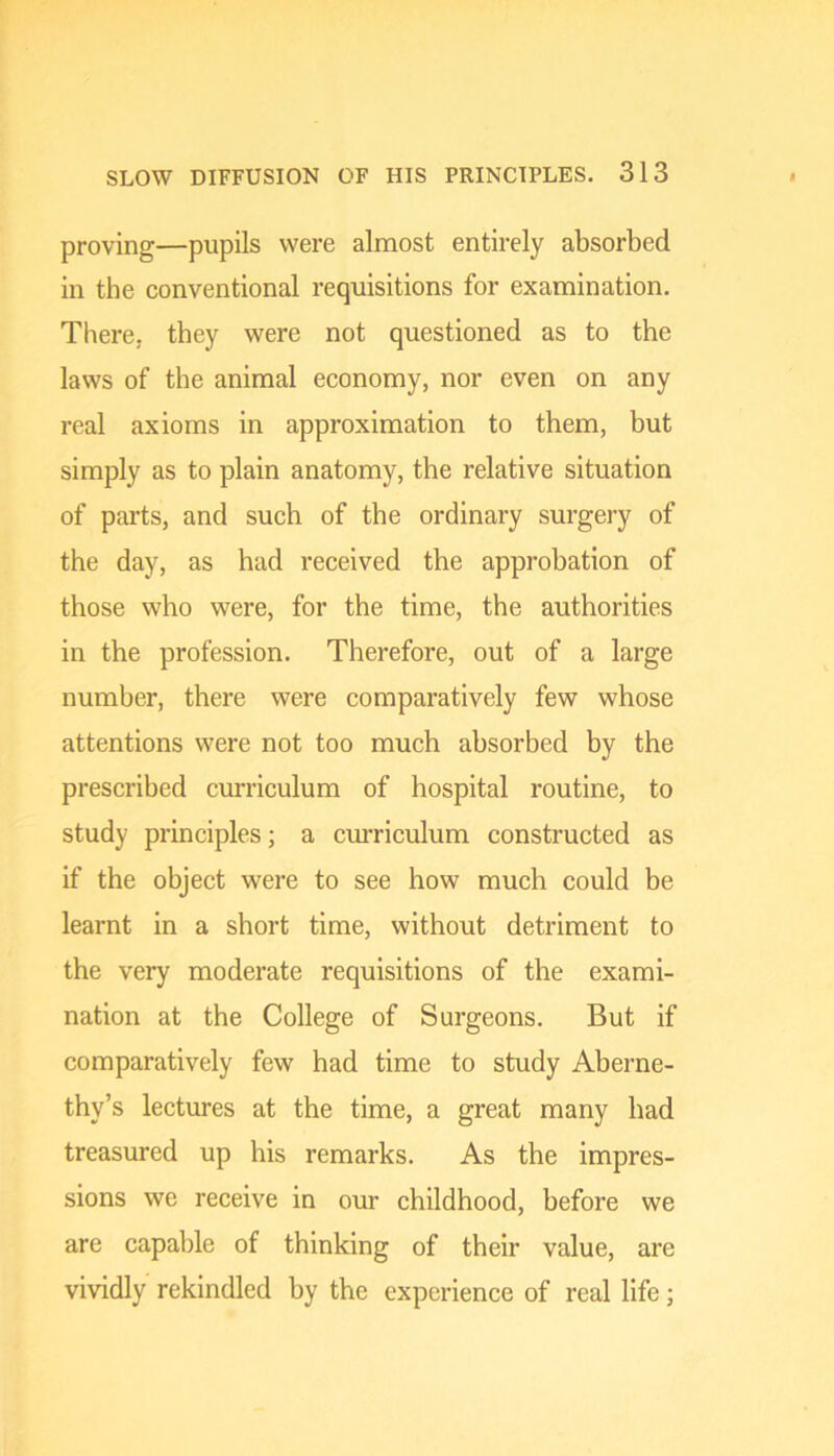 proving—pupils were almost entirely absorbed in the conventional requisitions for examination. There, they were not questioned as to the laws of the animal economy, nor even on any real axioms in approximation to them, but simply as to plain anatomy, the relative situation of parts, and such of the ordinary surgery of the day, as had received the approbation of those who were, for the time, the authorities in the profession. Therefore, out of a large number, there were comparatively few whose attentions were not too much absorbed by the prescribed curriculum of hospital routine, to study principles; a curriculum constructed as if the object were to see how much could be learnt in a short time, without detriment to the very moderate requisitions of the exami- nation at the College of Surgeons. But if comparatively few had time to study Aberne- thy’s lectures at the time, a great many had treasured up his remarks. As the impres- sions we receive in our childhood, before we are capable of thinking of their value, are vividly rekindled by the experience of real life;