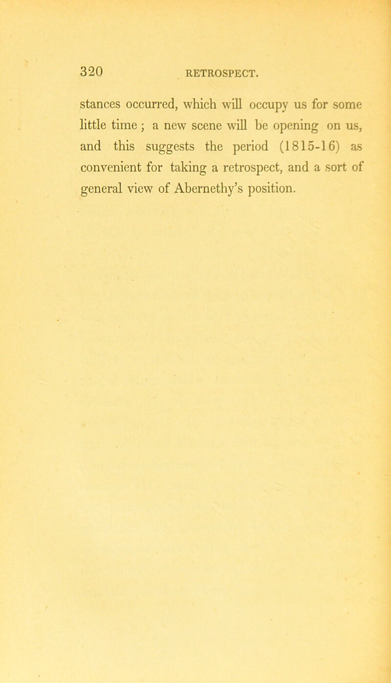 stances occurred, which will occupy us for some little time ; a new scene w'ill be opening on us, and this suggests the period (1815-16) as convenient for taking a retrospect, and a sort of general view of Abernethy’s position.