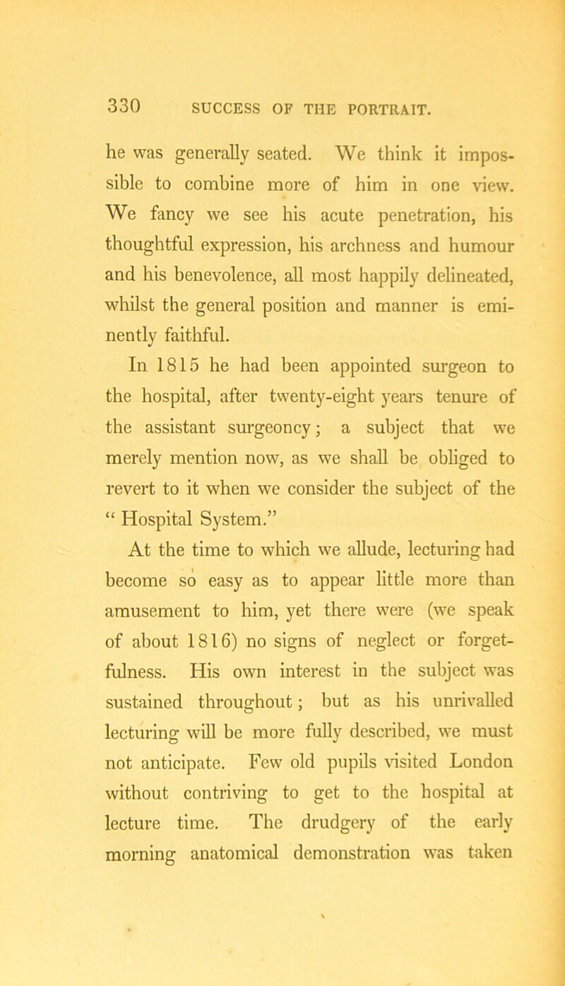 he was generally seated. We think it impos- sible to combine more of him in one -voew. We fancy we see his acute penetration, his thoughtful expression, his archness and humour and his benevolence, all most happily delineated, whilst the general position and manner is emi- nently faithful. In 1815 he had been appointed surgeon to the hospital, after twenty-eight years tenure of the assistant surgeoncy; a subject that we merely mention now, as we shall be obliged to revert to it when we consider the subject of the “ Hospital System.” At the time to which we allude, lecturing had become so easy as to appear little more than amusement to him, yet there were (we speak of about 1816) no signs of neglect or forget- fulness. His own interest in the subject was sustained throughout; but as his unrivalled lecturing will be more fully described, we must not anticipate. Few old pupils \dsited London without contriving to get to the hospital at lecture time. The drudgery of the early morning anatomical demonstration was taken