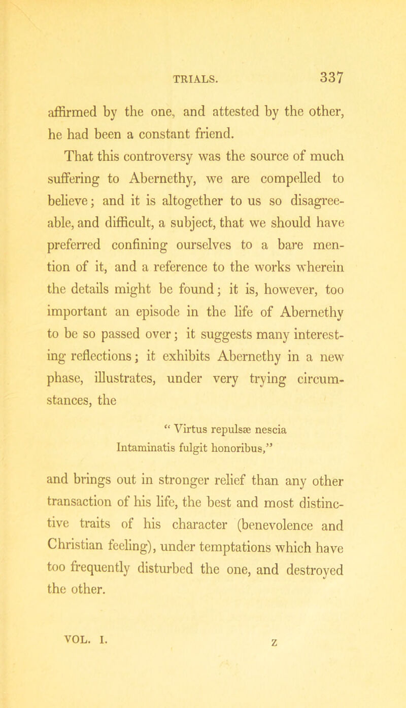 affirmed by the one, and attested by the other, he had been a constant friend. That this controversy was the source of much suffering to Abernethy, we are compelled to believe; and it is altogether to us so disagree- able, and difficult, a subject, that we should have preferred confining ourselves to a bare men- tion of it, and a reference to the works wherein the details might be found; it is, however, too important an episode in the life of Abernethy to be so passed over; it suggests many interest- ing reflections; it exhibits Abernethy in a new phase, illustrates, under very trying circum- stances, the “ Virtus repulsse nescia Intaminatis fulgit honoribus,” and brings out in stronger relief than any other transaction of his life, the best and most distinc- tive traits of his character (benevolence and Christian feeling), under temptations which have too frequently disturbed the one, and destroyed the other. VOL. I. z