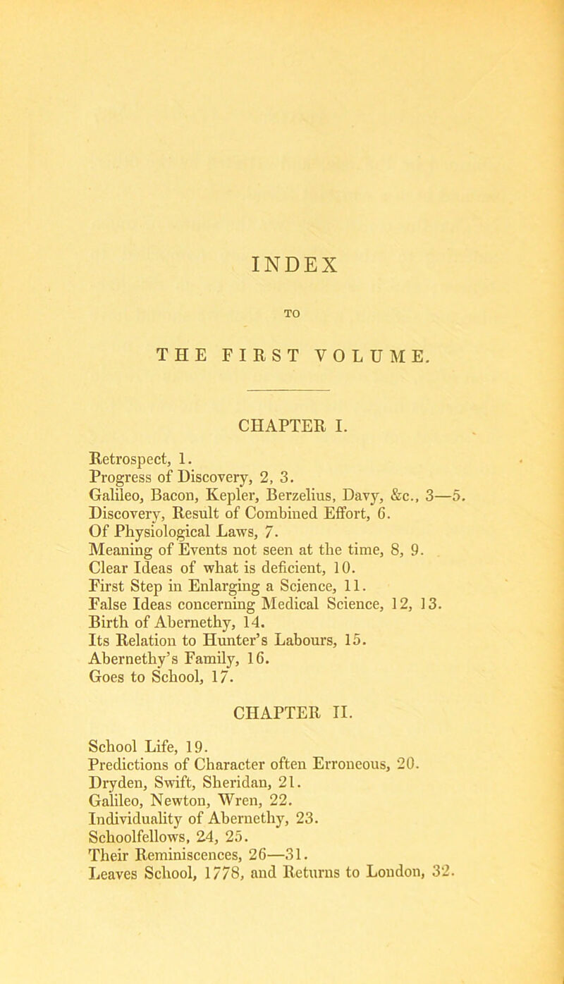 INDEX TO THE FIRST VOLUME. CHAPTER I. Retrospect, 1. Progress of Discovery, 2, 3. Galileo, Bacon, Kepler, Berzelius, Davj’’, &c., 3—5. Discovery, Result of Combined Effort, 6. Of Physiological Laws, 7. Meaning of Events not seen at the time, 8, 9. Clear Ideas of what is deficient, 10. First Step in Enlarging a Science, 11. False Ideas concerning Medical Science, 12, 13. Birth of Abernethy, 14. Its Relatioir to Hunter’s Labours, 15. Abernethy’s Family, 16. Goes to School, 17. CHAPTER II. School Life, 19. Predictions of Character often Erroneous, 20. Dryden, Swift, Sheridan, 21. Galileo, Newton, Wren, 22. Individuality of Abernethy, 23. Schoolfellows, 24, 25. Their Reminiscences, 26—31. Leaves School, 1778, and Returns to Loudon, 32.