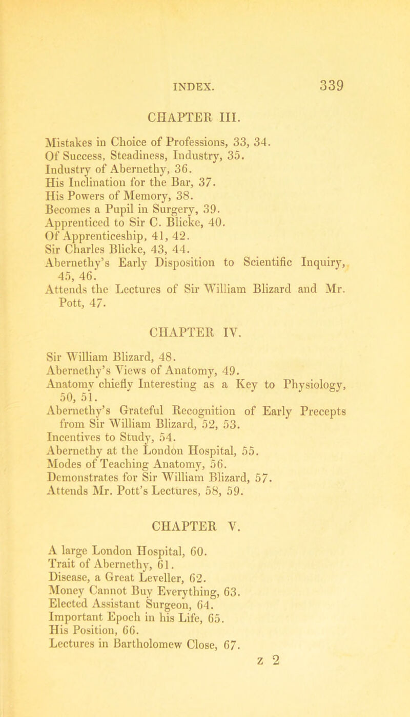 CHAPTER III. Mistakes in Choice of Professions, 33, 34. Of Success, Steadiness, Industry, 35. Industry of Aberuethy, 36. His Inclination for the Bar, 37. His Powers of Memory, 38. Becomes a Pupil in Surgery, 39. Apprenticed to Sir C. Blicke, 40. Of Apprenticeship, 41, 42. Sir Charles Blicke, 43, 44. Abernethy’s Early Disposition to Scientific Inquiry, 45, 46. Attends the Lectures of Sir William Blizard and Mr. Pott, 47. CHAPTER IV. Sir William Blizard, 48. Abernethy’s Views of Anatomy, 49. Anatomy chiefly Interesting as a Key to Physiology, 50, 51. Abernethy’s Grateful Recognition of Early Precepts from Sir William Blizard, 52, 53. Incentives to Study, 54. Abernethy at the London Hospital, 55. Modes of Teaching Anatomy, 56. Demonstrates for Sir William Blizard, 57- Attends Mr. Pott’s Lectures, 58, 59. CHAPTER V. A large London Hospital, 60. Trait of Abernethy, 61. Disease, a Great Leveller, 62. Money Cannot Buy Everything, 63. Elected Assistant Surgeon, 64. Important Epoch in his Life, 65. His Position, 66. Lectures in Bartholomew Close, 67. z 2