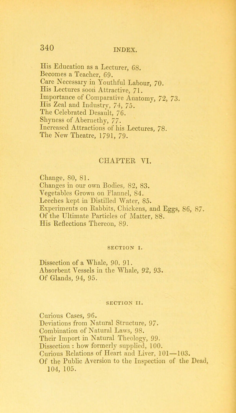 His Education as a Lecturer, C8. Becomes a Teacher, 69. Care Necessary in Youthful Labour, 70. His Lectures soon Attractive, 71. Importance of Comparative Anatomy, 72, 73. His Zeal and Industry, 74, 75. The Celebrated Desault, 76. Shyness of Abernethy, 77. Increased Attractions of his Lectures, 78. The New Theatre, 1791, 79. CHAPTER VI. Change, SO, 81. Changes m our own Bodies, 82, 83. Vegetables Grown on Flannel, 84. Leeches kept in Distilled Water, 85. Experiments on Rabbits, Chickens, aud Eggs, 86, 87. Of the Ultimate Particles of Matter, 88. His Reflections Thereon, 89. SECTION I. Dissection of a Whale, 90, 91. Absorbent Vessels in the Whale, 92, 93. Of Glands, 94, 95. SECTION II. Curious Cases, 96. Deviations from Natural Structure, 97- Combination of Natural Laws, 98. Their Import in Natural Theology, 99. Dissection : how formerly supplied, 100. Curious Relations of Heart and Liver, 101—103. Of th? Pubhc Aversion to the Inspection of the Dead, 104, 105.