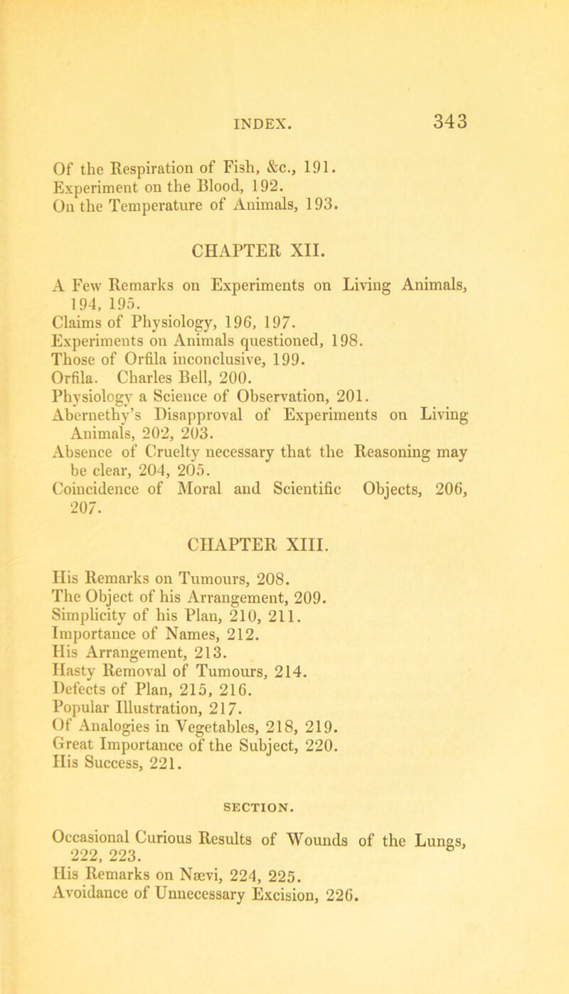 Of the Respiration of Fish, &c., 191. Experiment on the Blood, 192. On the Temperature of Animals, 193. CHAPTER XII. A Few Remarks on Experiments on Living Animals, 194, 195. Claims of Physiology, 196, 197. Experiments on Animals questioned, 198. Those of Orfila inconclusive, 199. Orfila. Charles Bell, 200. Physiology a Science of Observation, 201. Abernethy’s Disapproval of Experiments on Living Animals, 202, 203. Absence of Cruelty necessary that the Reasoning may be clear, 204, 205. Coincidence of Moral and Scientific Objects, 206, 207. CHAPTER XIII. His Remarks on Tumours, 208. The Object of his Arrangement, 209. Simplicity of his Plan, 210, 211. Importance of Names, 212. His Arrangement, 213. Hasty Removal of Tumours, 214, Defects of Plan, 215, 216. Popular Illustration, 217. Of Analogies in Vegetables, 218, 219. Great Importance of the Subject, 220. His Success, 221. SECTION. Occasional Curious Results of Wounds of the Lungs, 222, 223. Ilis Remarks on Nsevi, 224, 225. Avoidance of Unnecessary Excision, 226.