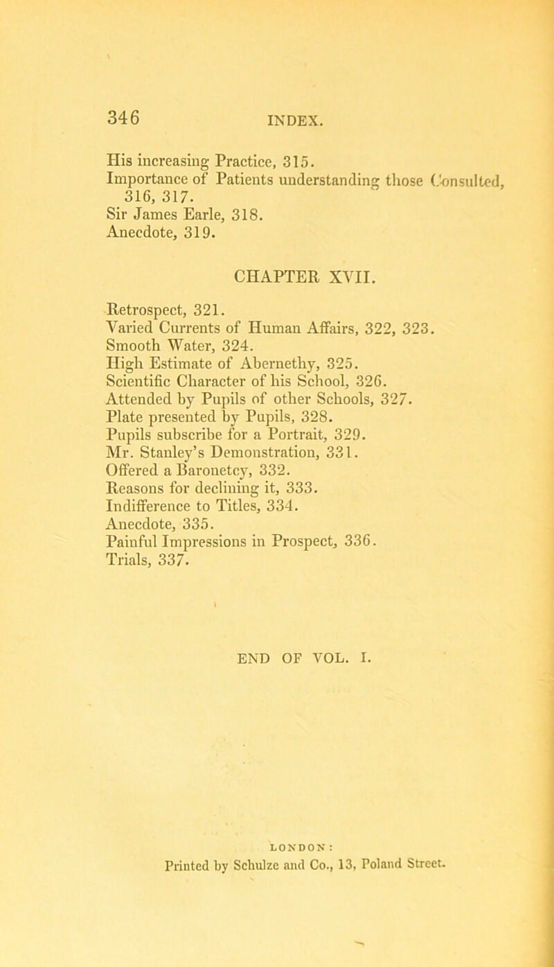 His increasing Practice, 315. Importance of Patients understanding those (.'■onsulted, 316, 317. Sir James Earle, 318. Anecdote, 319. CHAPTER XVII. Retrospect, 321. Varied Currents of Human Affairs, 322, 323. Smooth Water, 324. High Estimate of Abernethy, 325. Scientific Character of his School, 326. Attended by Pupils of other Schools, 327. Plate presented by Pupils, 328. Pupils subscribe for a Portrait, 329. Mr. Stanley’s Demonstration, 331. Offered a Baronetcy, 332. Reasons for declining it, 333. Indifference to Titles, 334. Anecdote, 335. Painful Impressions in Prospect, 336. Trials, 337. \ END OF VOL. I. LONDON: Printed by Schulze and Co., 13, Poland Street.