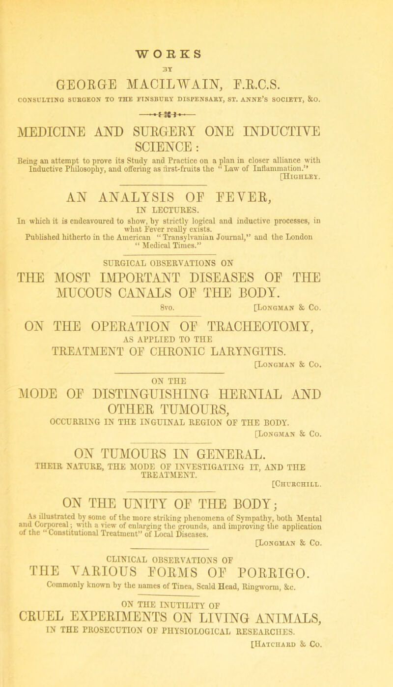 WORKS 3Y GEORGE MACILWAIN, E.E.C.S. CONSULTING SCBGEON TO THE ETNSBURY DISPENSiET, ST. ANNE’s SOCIETY, 8iO. —— MEDICINE AND SURGERY ONE INDUCTIVE SCIENCE: Being an attempt to prove its Study and Practice on a plan in closer alliance with Inductive Philosophy, and offering as nrst-fruits the “ Law of Inllammation.” [Highley. AN ANALYSIS OE EEVER, IN LECTURES. In which it is endeavoured to show, by strictly logical and inductive processes, in what Fever really exists. Published hitherto in the American “Transylvanian Journal,” and the London “ Medical Times.” SURGICAL OBSERVATIONS ON THE MOST IMPORTANT DISEASES OE THE MUCOUS CANALS OE THE BODY. 8vo. [Longman & Co. ON THE OPERATION OE TRACHEOTOMY, AS APPLIED TO THE TREATMENT OF CHRONIC LARYNGITIS. [Longman & Co. ON THE MODE OE DISTINGUISHING HERNIAL AND OTHER TUMOURS, OCCURRING IN THE INGUINAL REGION OF THE BODY. [Longman & Co. ON TUMOURS IN GENERAL. THEIR NATURE. THE MODE OF INVESTIGATING IT, AND THE TREATMENT. [Chubchill. ON THE UNITY OE THE BODY; .As illustrated by some of the more striking phenomena of Sympathy, both Mental and CovTOreal; with a view of enlarging the grounds, and improving the application of the “ Constitutional Treatment” of Heal Diseases. [Longman & Co. CLINICAL OBSERVATIONS OF THE VARIOUS EORMS OE PORRIGO. Commonly known by the names of Tinea, Scald Head, Uingworni, &u. ON THE INUTILITY OE CRUEL EXPERIMENTS ON LIVING ANIMiVLS, IN THE PROSECUTION OF PHYSIOLOGICAL RESEARCHES. [IIatciiabd & Co.