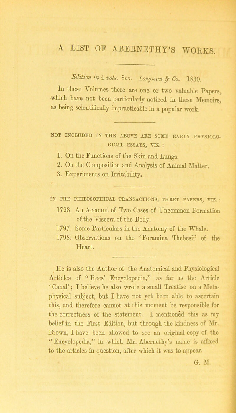 A LIST OP ABEPNETHT'S WORKS. Udition in 4 vols. 8?)o. Longman Co. 1830. In these Volumes there are one or two valuable Papers, ■whieh have not been particularly noticed in these Memoirs, as being scientifically impracticable in a popular work. NOT INCLUDED IN THE ABOVE AHE SOME EAB.LT PHVSIOLO- GICAl ESSAYS, VIZ. : 1. On the Functions of the Skin and Lungs. 2. On the Composition and Analysis of Animal blatter. 3. Experiments on Irritability. IN THE PHILOSOPHICAL TEANSACTIONS, THREE PAPERS, VIZ. : 1793. An Account of Two Cases of Uncommon Formation of the Viscera of the Body. 1797. Some Particulars in the Anatomy of the Whale. 1798. Observations on the ‘Foramina Thebesii’ of the Heart. He is also the Author of the Anatomical and Physiological Articles of “Bees’ Encyclopedia,” as far as the Article ‘ Canal’; I believe he also wrote a small Treatise on a Meta- physical subject, but I have not yet been able to ascertain tins, and therefore cannot at this moment be responsible for the correctness of the statement. I mentioned this as my belief in the First Edition, but through the kindness of bir. Brown, I have been allowed to see an original copy of the “ Encyclopedia,” in which bir. Abernethy’s name is affixed to the articles in question, after which it was to appear. G. bl.