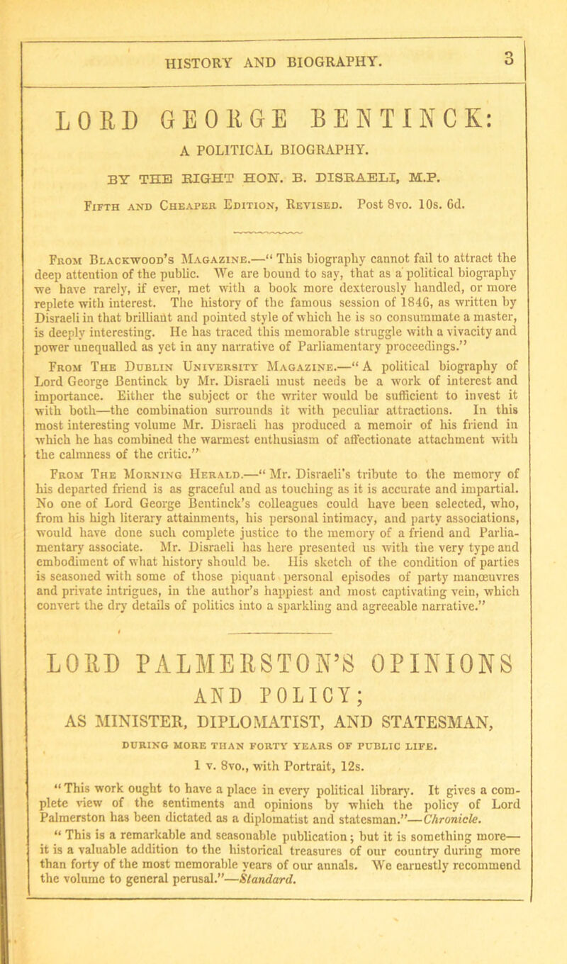 LORD GEORGE BENTINCK: A POLITICAL BIOGRAPHY. BY THE EIGHT HOH. B. DISEAELI, M.P. Fifth and Cheaper Edition, Revised. Post 8vo. 10s. 6d. From Blackwood’s Magazine.—“ This biography cannot fail to attract the deep attention of the public. We are bound to say, that as a' political biography we have rarely, if ever, met with a book more dexterously handled, or more replete with interest. The history of the famous session of 1846, as written by Disraeli in that brilliant and pointed style of which he is so consummate a master, is deeply interesting. He has traced this memorable struggle with a vivacity and power unequalled as yet in any narrative of Parliamentary proceedings.” From The Dublin University Magazine.—“ A political biography of Lord George Bentinck by Mr. Disraeli must needs be a work of interest and importance. Either the subject or the writer would be sufficient to invest it with both—the combination surrounds it with peculiar attractions. In this most interesting volume Mr. Disraeh has produced a memoir of his friend in which he has combined the warmest enthusiasm of affectionate attachment with the calmness of the critic.” From The Morning Herald.—“ Mr. Disraeli's tribute to the memory of liis departed friend is as graceful and as touching as it is accurate and impartial. No one of Lord George Bentinck’s colleagues could have been selected, who, from his high literary attainments, his personal intimacy, and party associations, would have done such complete justice to the memory of a friend and Parlia- mentary associate. Mr. Disraeli has here presented us with the very type and embodiment of what history should be. His sketch of the condition of parlies is seasoned with some of those piquant personal episodes of party manoeuvres and private intrigues, in the author’s happiest and most captivating vein, which convert the dry details of politics into a sparkling and agreeable narrative.” LORD PALMERSTON’S OPINIONS AND POLICY; AS MINISTER. DIPLOMATIST, AND STATESMAN, DURING MORE THAN FORTY YEARS OF PUBLIC LIFE. 1 V. 8vo., with Portrait, 12s. “ This work ought to have a place in every political library. It gives a com- plete view of the sentiments and opinions by which the policy of Lord Palmerston has been dictated as a diplomatist and statesman.”—Chronicle. “ This is a remarkable and seasonable publication; but it is something more— it is a valuable addition to the historical treasures of our country during more than forty of the most memorable years of our annals. We earnestly recommend the volume to general perusal.”—Standard.