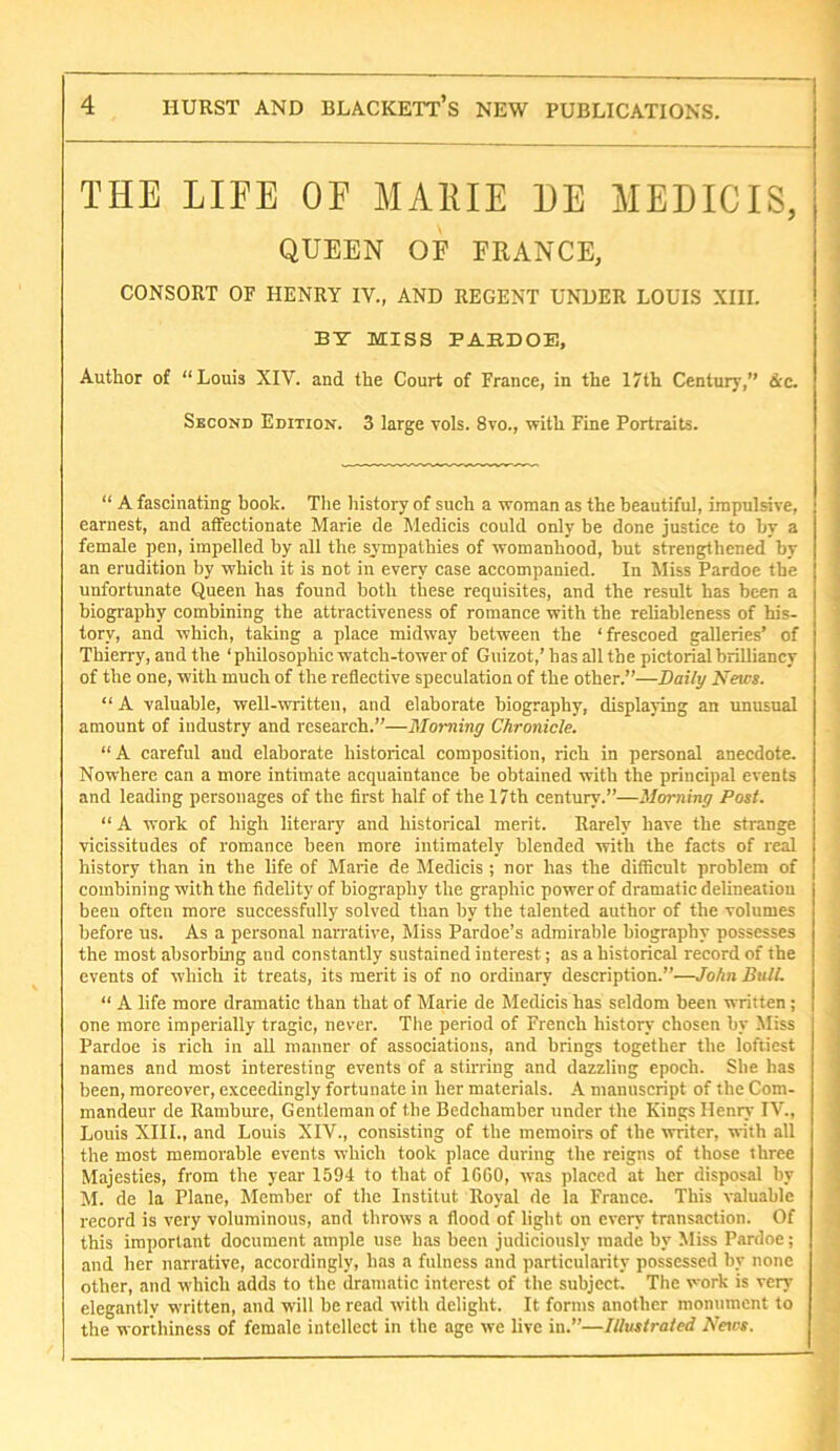 THE LIFE OF MARIE HE MEDICIS, QUEEN or FRANCE, CONSORT OF HENRY IV., AND REGENT UNDER LOUIS XIII. BY MISS PAEDOE, Author of “Louis XIV. and the Court of France, in the I7th Centurj',” 6cc. Second Edition. 3 large vols. 8vo., with Fine Portraits. “ A fascinating book. The history of such a woman as the beautiful, impulsive, earnest, and affectionate Marie de Medicis could only be done justice to by a female pen, impelled by all the sympathies of womanhood, but strengthened by an erudition by which it is not in every case accompanied. In Miss Pardoe the unfortunate Queen has found both these requisites, and the result has been a biography combining the attractiveness of romance with the reliableness of his- tory, and which, taking a place midway between the ‘frescoed galleries’ of Thierry, and the ‘ philosophic watch-tower of Guizot,’ has all the pictorial brilliancy of the one, with much of the reflective speculation of the other.’’—Daily News. “ A valuable, well-written, and elaborate biography, displaying an unusual amount of industry and research.”—Morning Chronicle. “A careful and elaborate historical composition, rich in personal anecdote. Nowhere can a more intimate acquaintance be obtained with the principal events and leading personages of the first half of the 17th century.”—Morning Post. “ A work of high literary and historical merit. Rarely have the strange vicissitudes of romance been more intimately blended with the facts of real history than in the life of Marie de Medicis ; nor has the difficult problem of combining with the fidelity of biography the graphic power of dramatic delineation been often more successfully solved than by the talented author of the volumes before us. As a personal narrative, Miss Pardoe’s admirable biography possesses the most absorbing and constantly sustained interest; as a historical record of the events of which it treats, its merit is of no ordinary description.”—John Bull. “ A life more dramatic than that of Marie de Medicis has seldom been written; one more imperially tragic, never. Tlie period of French history chosen by Miss Pardoe is rich in aU manner of associations, and brings together the loftiest names and most interesting events of a stirring and dazzling epoch. She has been, moreover, exceedingly fortunate in her materials. A manuscript of the Com- mandeur de Rambure, Gentleman of the Bedchamber under the Kings Henry IV., Louis XIII., and Louis XIV., consisting of the memoirs of the writer, with all the most memorable events which took place during the reigns of those three Majesties, from the year 1594 to that of 1660, was placed at her disposal by M. de la Plane, Member of the Institut Royal de la France. This valuable record is very voluminous, and throws a flood of light on every transaction. Of this important document ample use has been judiciously made by Miss Pardoe; and her narrative, accordingly, has a fulness and particularity possessed by none other, and which adds to the dramatic interest of the subject. The work is very elegantly written, and will be read with delight. It forms another monument to the worthiness of female intellect in the age we live in.”—Illustrated News.