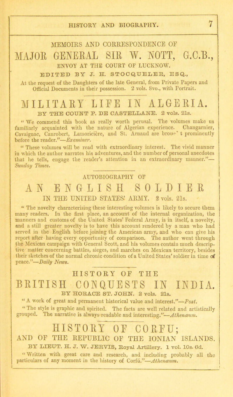 MEMOIRS AND CORRESPONDENCE OF MAJOR GENERAL SIR W. NOTT, G.C.B., ENVOY AT THE COURT OF LUCKNOW. EDITED BY J. H. STOCQUELEB, ESQ,., At the request of the Daughters of the late General, from Private Papers and OfiScial Documents in their possession. 2 vols. 8vo., with Portrait. MILITAET LIFE IN ALGEKIA. BY TH:E count P. DE CASTELLANE. 2 volB. 21s. “ We commend this book as really worth perusal. The volumes make us familiarly acquainted with the nature of Algerian e.vperience. Changarnier, Cavaignac, Canrobert, Lamoriciwe, and St. Arnaud are broiu*’ t prominently before the reader.”—Examiner. “ These volumes will be read with extraordinary interest. The vivid manner in which the author narrates his adventures, and the number of personal anecdotes that he tells, engage the reader’s attention in an extraordinary manner.”— Sunday Times. AUTOBIOGRAPHY OF AN ENGLISH SOLDIER IN THE UNITED STATES.’ ARMY. 2 vols. 21s. “ The novelty characterising these interesting volumes is likely to secure them many readers. In the first place, an account of the internal organization, the manners and customs of the United States’ Federal Army, is in itself, a novelty, and a still greater novelty is to have this account rendered by a man who had served in the English before joining the American army, and who can give his report after having every opportunity of comparison. The author went through the Mexican campaign with General Scott, and his volumes contain much descrip- tive matter concerning battles, sieges, and marches on Mexican territory, besides their sketches of the normal chronic condition of a United States’ soldier in time of peace.”—Daily News. HISTORY OF THE BRITISH CONQUESTS IN INDIA. BY HORACE ST. JOHN. 2 vols. 21s. “ A work of great and permanent historical value and interest.”—Post. “ The style is graphic and spirited. The facts are well related and artistically grouped. The narrative is always'rcadable and interesting.”—Athenceum. HISTORY OF CORFU; AND OF THE KEFUBLIC OF THE IONIAN ISLANDS. BY LIEUT. H. J. W. JEHVTS, Royal Axtillery. 1 vol. 10s. 6d. “ Written with great care and research, and including probably all the particulars of any moment in the histoiy of Corfu.”—Athenmum. I I