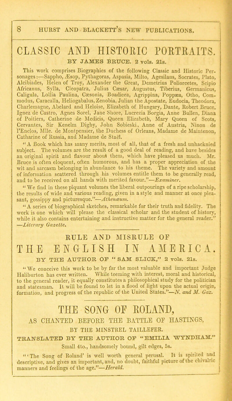 CLASSIC AND HISTORIC PORTRAITS. BY JAMES BBtrCE. 2 vols. 21s. This work comprises Biographies of the following Classic and Historic Per- sonages:—Sappho, jEsop, Pythagoras, Aspasia, Milto, Agesilaiis, Socrates, Plato, Alcibiades, Helen of Troy, Alexander the Great, Demetrius Poliorcetes, Scipio Africanus, Sylla, Cleopatra, Julius Cassar, Augustus, Tiberius, Germanicus, Caligula, Lollia Paulina, Cmsonia, Boadicea, Agrippina, Poppaea, Otho, Com- modus, Caracalla, Heliogabalus, Zenobia, Julian the Apostate, Eudocia, Theodora, Charlemagne, Abelard and Ileloise, Elizabeth of Hungary, Dante, Robert Bruce, Ignez de Castro, Agnes Sorel, Jane Shore, Lucrezia Borgia, Anne Bullen, Diana of Poitiers, Catherine de Medicis, Queen Elizabeth, Mary Queen of Scots, Cervantes, Sir Kenelm Digby, John Sobieski, Anne of Austria, Ninon de I’Enclos, Mile, de Montpensier, the Duchess of Orleans, Madame de Maintenon, Catharine of Russia, and Madame de Stael. “ A Book which has many merits, most of all, that of a fresh and unhacknied subject. The volumes are the result of a good deal of reading, and have besides an original spirit and flavour about them, which have pleased us much. Mr. Bruce is often eloquent, often humorous, and has a proper appreciation of the wit and sarcasm belonging in abundance to his theme. The variety and amount of information scattered through his volumes entitle them to be generally read, and to be received on all hands with merited favour.”—Examiner. “ We find in these piquant volumes the liberal outpourings of a ripe scholarship, the results of wide and various reading, given in a style and manner at once plea- sant, gossippy and picturesque.”—Athenaum. “ A series of biographical sketches, remarkable for their truth and fidelity. The work is one which will please the classical scholar and the student of history, while it also contains entertaining and instructive matter for the general reader.” —Literary Gazette. EULE AND MISEULE OF THE ENGLISH IN AMERICA. BY THE AUTHOR OF “ SAM SLICK,” 2 vols. 21s. “ We conceive this work to be by far the most valuable and important Judge Haliburton has ever written. While teeming with interest, moral and historical, to the general reader, it equally constitutes a philosophical study for the politician and statesman. It will be found to let in a flood of light upon the actual origin, formation, and progress of the republic of the United States.”—N. and 3/. Gaz. THE SONG OE ROLAND, AS CHANTED BEFORE THE BATTLE OE HASTINGS, BY THE MINSTREL TAILLEFER. TRANSLATED BY THE AUTHOR OP “EMILIA WYNDHAM.” Small 4to., handsomely bound, gilt edges, 5s. “ ‘ The Song of Roland’ is well worth general perusal. It is spiriled and descriptive, and gives an important, and, no doubt, faithful picture of the chivalric manners and feelings of the age.”—Herald.