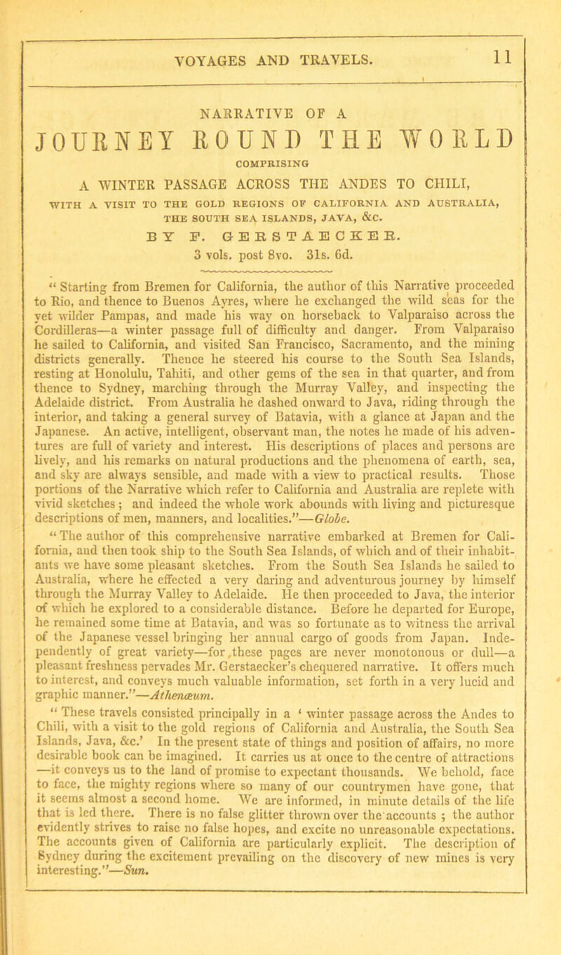 NARRATIVE OF A JOURNEY ROUND THE WORLD COMPRISING A WINTER PASSAGE ACROSS THE ANDES TO CHILI, WITH A VISIT TO THE GOLD REGIONS OP CALIFORNIA AND AUSTRALIA, THE SOUTH SEA ISLANDS, JAVA, &C. BY F. GEESTAECKEB. 3 vols. post 8vo. 3Is. 6d. “ Starting from Bremen for California, the author of this Narrative proceeded to Rio, and thence to Buenos Ayres, wliere he exchanged the wild seas for the yet wilder Pampas, and made his way on horseback to Valparaiso across the Cordilleras—a winter passage full of difficulty and danger. From Valparaiso he sailed to California, and visited San Francisco, Sacramento, and the mining districts generally. Thence he steered his course to the South Sea Islands, resting at Honolulu, Tahiti, and other gems of the sea in that quarter, and from thence to Sydney, marching through the Murray Valley, and inspecting the Adelaide district. From Australia he dashed onward to Java, riding through the interior, and taking a general survey of Batavia, with a glance at Japan and the Japanese. An active, intelligent, observant man, the notes he made of his adven- tures are full of variety and interest. His descriptions of places and persons arc lively, and his remarks on natural productions and the phenomena of earth, sea, and sky are always sensible, and made with a view to practical results. Those portions of the Narrative which refer to California and Australia are replete with vivid sketches ; and indeed the whole work abounds with living and picturesque descriptions of men, manners, and localities.”—Globe. “ The author of this comprehensive narrative embarked at Bremen for Cali- fornia, and then took ship to the South Sea Islands, of which and of their inhabit- ants we have some pleasant sketches. From the South Sea Islands he sailed to Australia, where he effected a very daring and adventurous journey liy himself through the Murray Valley to Adelaide. He then proceeded to Java, the interior of which he explored to a considerable distance. Before he departed for Europe, he remained some time at Batavia, and was so fortunate as to witness the arrival of the Japanese vessel bringing her annual cargo of goods from Japan. Inde- pendently of great variety—for .these pages are never monotonous or dull—a pleasant freshness pervades Mr. Gerstaecker’s chequered narrative. It offers much to interest, and conveys much valuable information, set forth in a very lucid and graphic manner.”—Atheneeum. “ These travels consisted principally in a ‘ winter passage across the Andes to Chili, with a visit to the gold regions of California and Australia, the South Sea Islands, Java, &c.’ In the present state of things and position of affairs, no more desirable hook can he imagined. It carries us at once to the centre of attractions —it conveys us to the land of promise to expectant thousands. We behold, face to face, the mighty regions where so many of our countrymen have gone, that it seems almost a second home. We are informed, in minute details of the life that is led there. There is no false glitter thrown over the accounts ; the author evidently strives to raise no false hopes, and excite no unreasonable expectations. The accounts given of California are particularly explicit. The description of Sydney during the excitement prevailing on the discovery of new mines is very interesting.”—Sun.