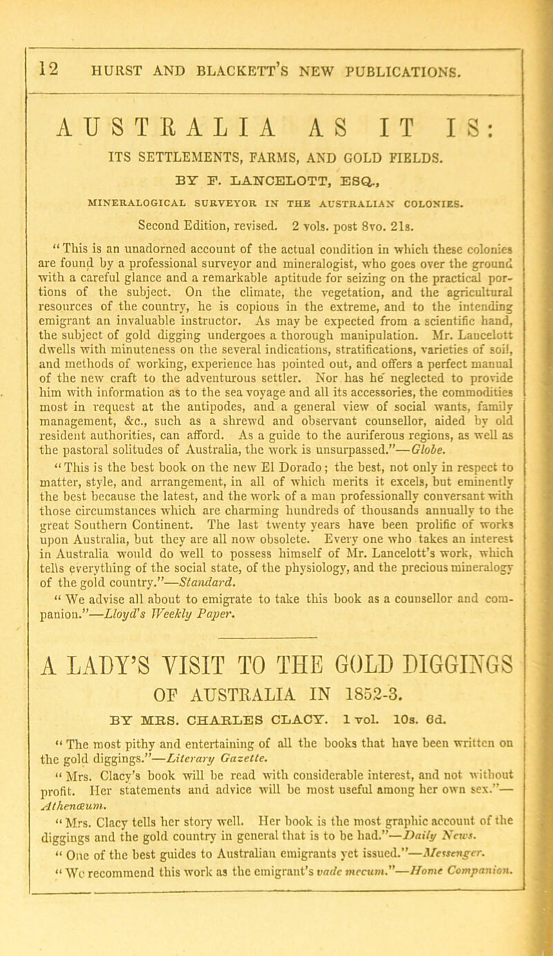 AUSTRALIA AS IT IS: ITS SETTLEMENTS, FARMS, AND GOLD FIELDS. BY F. LANCEBOTT, ESQ., MINERALOGICAL SURVEYOR IN THE AUSTRALIAN COLONIES. Second Edition, revised. 2 vols. post 8vo. 21s. “ This is an unadorned account of the actual condition in which these colonies are found by a professional surveyor and mineralogist, who goes over the ground with a careful glance and a remarkable aptitude for seizing on the practical por- tions of the subject. On the climate, the vegetation, and the agricultural resources of the country, he is copious in the extreme, and to the intending emigrant an invaluable instructor. As may be expected from a scientific hand, the subject of gold digging undergoes a thorough manipulation. Mr. Lancelott dwells with minuteness on the several indications, stratifications, varieties of soil, and methods of working, experience has jiointed out, and offers a perfect manual of the new craft to the adventurous settler. Nor has he' neglected to provide him with information as to the sea voyage and all its accessories, the commodities most in request at the antipodes, and a general view of social wants, family management, &c., such as a shrewd and observant counsellor, aided by old resident authorities, can afford. As a guide to the auriferous regions, as well as the pastoral solitudes of Australia, the work is unsurpassed.”—Globe. “ This is the best book on the new El Dorado; the best, not only in respect to matter, style, and arrangement, in all of which merits it excels, but eminently the best because the latest, and the work of a man professionally conversant with those circumstances which are charming hundreds of thousands annually to the great Southern Continent. The last twenty years have been prolific of works upon Australia, but they are all now obsolete. Every one who takes an interest in Australia would do well to possess himself of Mr. Lancelott’s work, which tells everything of the social state, of the physiology, and the precious mineralogy of the gold country.”—Standard. “ We advise all about to emigrate to take this book as a counsellor and com- panion.”—Lloyd’s Weekly Paper. A LADY’S VISIT TO THE GOLD DIGGINGS OF AUSTRALIA IN 1852-8. BY MRS. CHARLES CLACY. 1 vol. lOs. 6d. “ The most pithy and entertaining of all the books that have been written on the gold diggings.”—Literary Gazette. “ Mrs. Clacy’s book will be read with considerable interest, and not without profit. Her statements and advice will be most useful among her own sex.”— Athenaum. “ Mrs. Clacy tells her stoiy well. Her book is the most graphic account of the diggings and the gold country in general that is to be had.”—Daily A'cicj. “ One of the best guides to Australian emigrants yet issued.”—.l/ewcn^-fr. “ Wc recommend this work as the emigrant's vade viccum.—Home Companion.