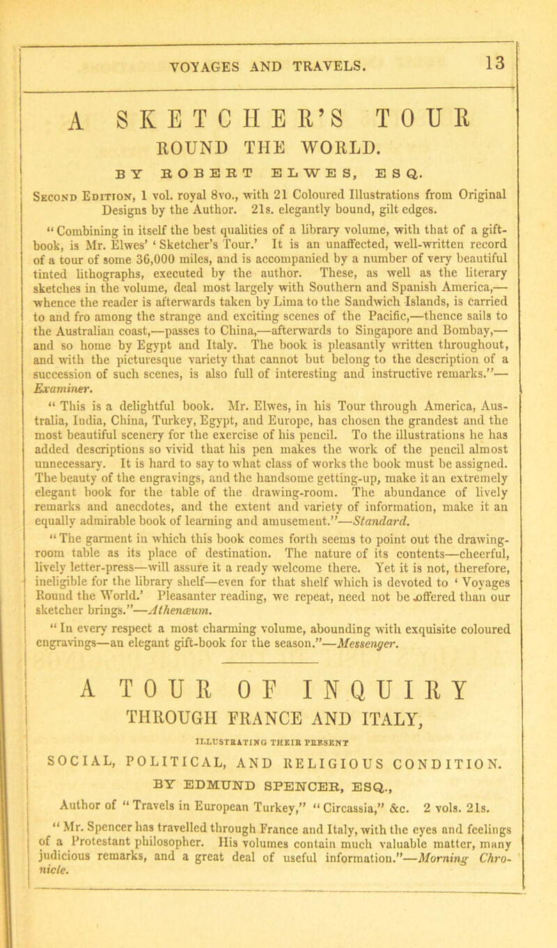 j A SKETCH EE’S TOUE ' BOUND THE WORLD. j BY BOBEET ELWES, ESQ,. Second Edition, 1 vol. royal 8vo., with 21 Coloured Illustrations from Original Designs by the Author. 21s. elegantly bound, gilt edges. “ Combining in itself the best quahties of a library volume, vritb that of a gift- book, is Mr. Elwes’ ‘ Sketcher’s Tour.’ It is an unaffected, weU-written record of a tour of some 30,000 miles, and is accompanied by a number of very beautiful tinted bthographs, executed by the author. These, as weU as the literary sketches in the volume, deal most largely with Southern and Spanish America,— whence the reader is afterwards taken by Lima to the Sandwich Islands, is carried to and fro among the strange and exciting scenes of the Pacific,—thence sails to the Australian coast,—passes to China,—afterwards to Singapore and Bombay,— and so home by Egypt and Italy. The book is pleasantly written throughout, and with the picturesque variety that cannot but belong to the description of a succession of such scenes, is also full of interesting and instructive remarks.”— Examiner. “ This is a deUghtful book. Mr. Elwes, in his Tour through America, Aus- tralia, India, China, Tm-key, Egypt, and Europe, has chosen the grandest and the most beautiful scenery for the exercise of his pencil. To the illustrations he has added descriptions so vivid that his pen makes the work of the pencil almost unnecessary. It is hard to say to what class of works the book must be assigned. The beauty of the engravings, and the handsome getting-up, make it an extremely elegant hook for the table of the drawing-room. The abundance of lively remarks and anecdotes, and the extent and variety of information, make it an equally admirable book of learning and amusement.”—Standard. “ The garment in which this book comes forth seems to point out the drawing- room table as its place of destination. The nature of its contents—cheerful, lively letter-press—will assure it a ready welcome there. Yet it is not, therefore, I ineligible for the hbrary shelf—even for that shelf which is devoted to ‘ Voyages j Round the World.’ Pleasanter reading, we repeat, need not be differed than our sketcher brings.”—Alhenceum. “ In every respect a most charming volume, abounding with exquisite coloured j engravings—an elegant gift-book for the season.”—Messenger. A TOUE OF INQUIET THROUGH FRANCE AND ITALY, lI.LUSIBiTIMG THEia PUKSENT SOCIAL, POLITICAL, AND RELIGIOUS CONDITION. BY EDMUND SPENCER, ESQ., Author of “Travels in European Turkey,” “Circassia,” &c. 2 vols. 21s. “ Mr. Spencer has travelled through France and Italy, with the eyes and feelings of a Protestant philosopher. His volumes contain much valuable matter, many judicious remarks, and a great deal of useful information.”—Morning Chro- nicle.