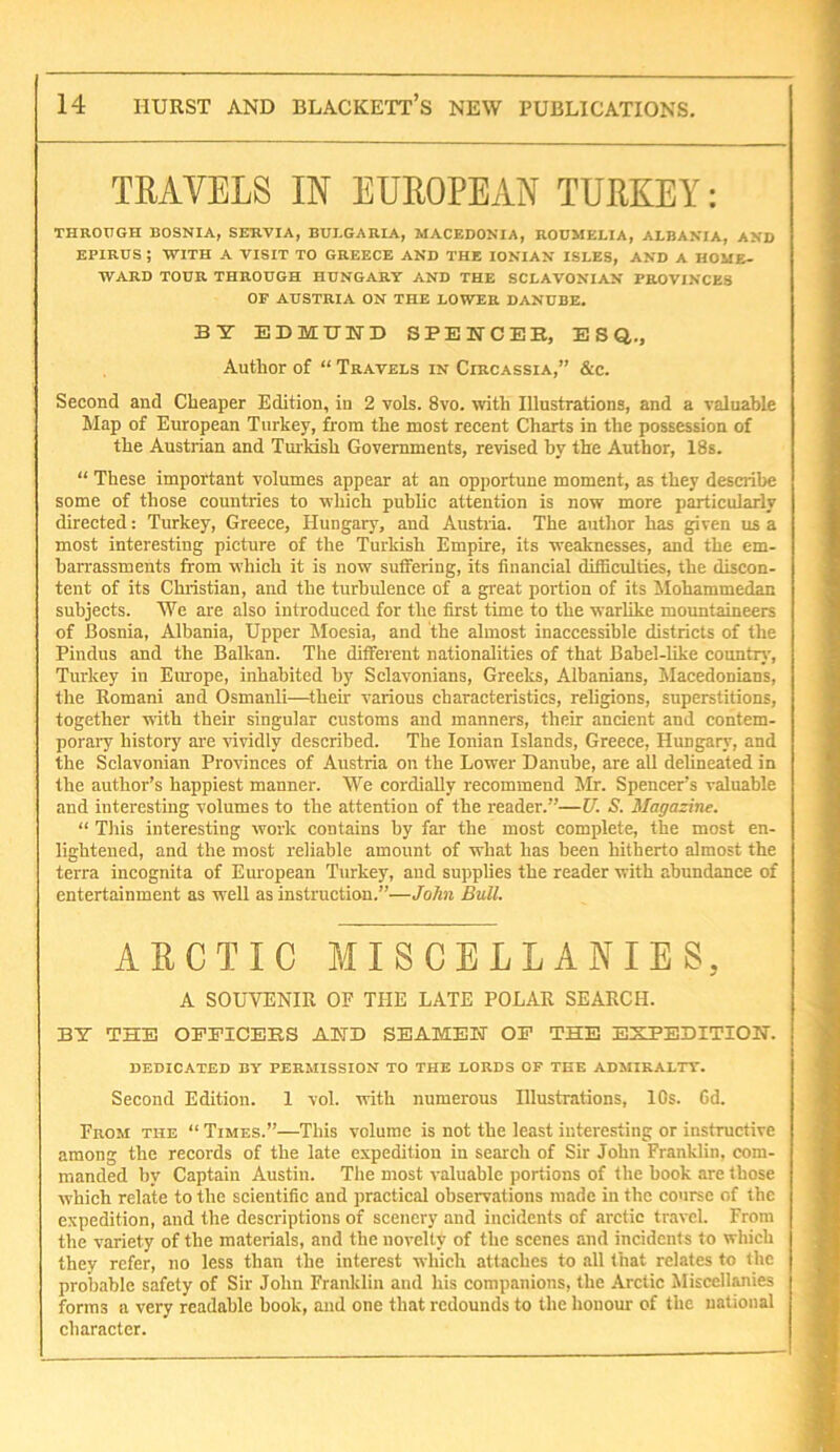 TRAVELS IN EUROPEAN TURKEY: THROUGH BOSNIA, SERVIA, BUI.GARIA, MACEDONIA, RODMELIA, ALBANIA, AND EPIRUS ; WITH A VISIT TO GREECE AND THE IONIAN ISLES, AND A HOME- WARD TOUR THROUGH HUNGARY AND THE SCLAVONIAN PROVINCES OF AUSTRIA ON THE LOWER DANUBE. BY EDMUND SPENCER, ESQ,., Author of “ Travels in Circassia,” &c. Second and Cheaper Edition, in 2 vols. 8vo. with Illustrations, and a valuable Map of European Turkey, from the most recent Charts in the possession of the Austrian and Tm-kish Governments, revised by the Author, 18s. “ These important volumes appear at an opportune moment, as they describe some of those countries to which public attention is now more particularly directed: Turkey, Greece, Hungary, and Austiia. The author has given us a most interesting picture of the Turkish Empire, its weaknesses, and the em- barrassments from which it is now suffering, its financial difficulties, the discon- tent of its Christian, and the turbulence of a great portion of its Iklohammedan subjects. We are also introduced for the first time to the warlike mountaineers of Bosnia, Albania, Upper Moesia, and the almost inaccessible districts of the Pindus and the Balkan. The different nationalities of that Babel-Uke country, Turkey in Europe, inhabited by Sclavonians, Greeks, Albanians, Macedonians, the Romani and Osmanli—^their various characteristics, religions, superstitions, together with their singular customs and manners, their ancient and contem- poraiy history are Hvidly described. The Ionian Islands, Greece, Hungary, and the Sclavonian Provinces of Austria on the Lower Danube, are aU delineated in the author’s happiest manner. We cordially recommend Mr. Spencer’s valuable and interesting volumes to the attention of the reader.”—U. S. Magazine. “ This interesting work contains by far the most complete, the most en- lightened, and the most reliable amount of what has been hitherto almost the terra incognita of European Turkey, and supplies the reader with abundance of entertainment as well as instruction.”—John Bull. AECTIC MISCELLANIES, A SOUVENIR OP THE LATE POLAR SEARCH. BY THE OEEICEBS AND SEAMEN OF THE EXPEDITION. dedicated by permission to THE LORDS OF THE ADMIRALTY. Second Edition. 1 vol. with numerous Illustrations, 10s. Gd. From the “ Times.”—This volume is not the least interesting or instructive among the records of the late expedition in search of Sir John Franklin, com- manded by Captain Austin. The most valuable portions of the book are those which relate to the scientific and practical observations made in the course of the expedition, and the descriptions of scenery and incidents of arctic tr.avel. From the variety of the materials, and the novelty of the scenes and incidents to which they refer, no less than the interest which attaches to all that relates to the probable safety of Sir John Franklin and his companions, the Arctic Miscellanies forms a very readable book, and one that redounds to the honour of the national character.