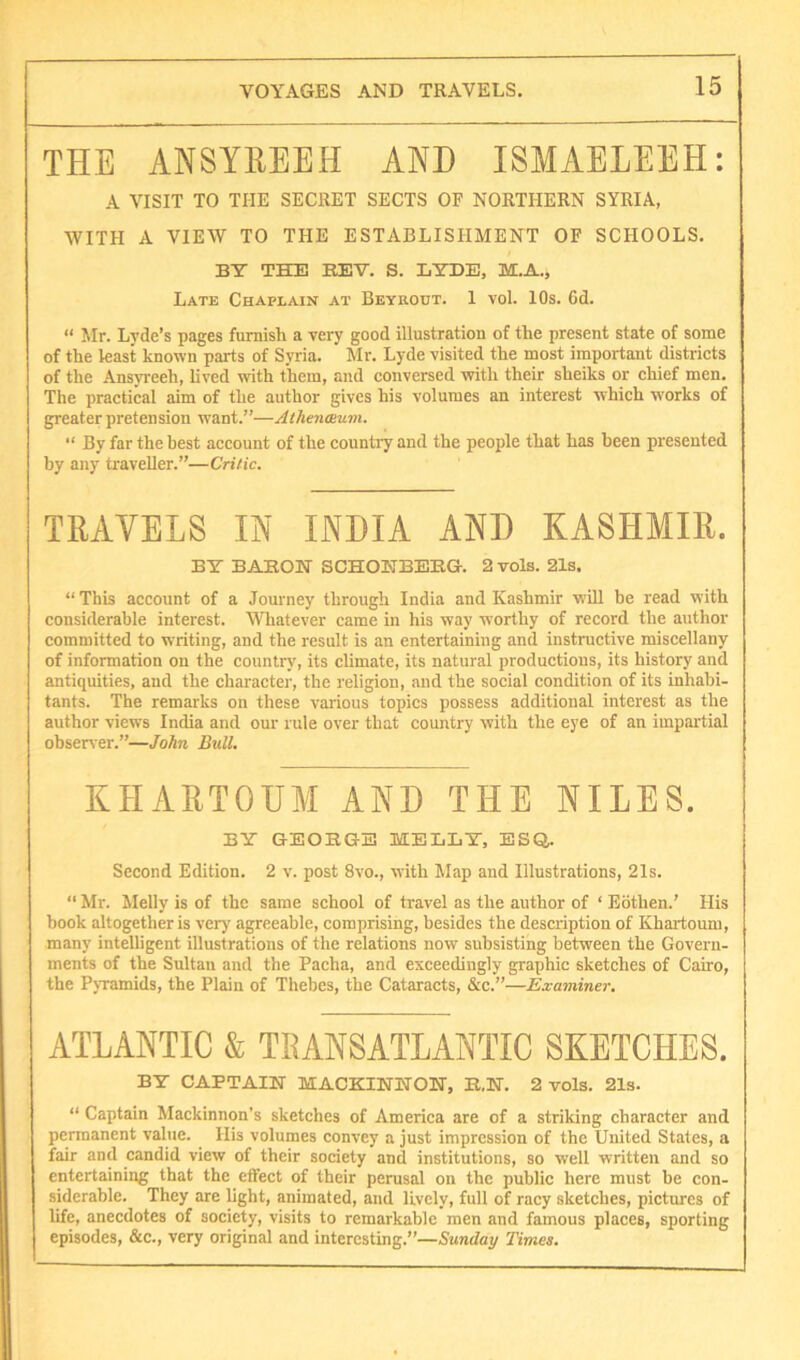 THE ANSYREEH AND ISMAELEEH: A VISIT TO THE SECRET SECTS OF NORTHERN SYRIA, WITH A VIEW TO THE ESTABLISHMENT OF SCHOOLS. BY THE BEV. S. LYDE, M.A., Late Chaplain at Beyrout. 1 vol. 10s. Cd. “ Mr. Lyde’s pages furnish a very good illustration of the present state of some of the least known parts of Syria. Mr. Lyde visited the most important districts of the Ansyreeh, lived with them, and conversed with their sheiks or chief men. The practical aim of the author gives his volumes an interest which works of greater pretension want.”—Athenmum. “ By far the best account of the country and the people that has been presented by any traveller.”—Critic. TRAVELS IN INBIA AND KASHMIR. BY BABON SCHOEBBEG. 2 vols. 21s. “ This account of a Journey through India and Kashmir will be read with considerable interest. Whatever came in his way worthy of record the author committed to writing, and the result is an entertaining and instructive miscellany of information on the countiy', its climate, its natural productions, its history and antiquities, and the character, the religion, and the social condition of its inhabi- tants. The remarks on these vaiious topics possess additional interest as the author views India and our rule over that country with the eye of an impartial obsetver.”—John Bull. KHARTOUM AND THE NILES. BY GEOEGE MELLY, ESQ. Second Edition. 2 v. post 8vo., with Map and Illustrations, 21s. “ Mr. Melly is of the same school of travel as the author of ‘ Edthen.’ His book altogether is very agreeable, comprising, besides the description of Khartoum, many intelligent illustrations of the relations now subsisting between the Govern- ments of the Sultan and the Pacha, and exceedingly graphic sketches of Cairo, the Pyramids, the Plain of Thebes, the Cataracts, &c.”—Examiner. ATLANTIC & TRANSATLANTIC SKETCHES. BY CAPTAIN MACKINNON, E.N. 2 vols. 21s. “ Captain Mackinnon’s sketches of America are of a striking character and permanent value. His volumes convey a just impression of the United States, a fair and candid view of their society and institutions, so well written and so entertaining that the effect of their perusal on the public here must be con- siderable. They are light, animated, and lively, full of racy sketches, pictures of life, anecdotes of society, visits to remarkable men and famous places, sporting episodes, &c., very original and interesting.”—Sunday Times.