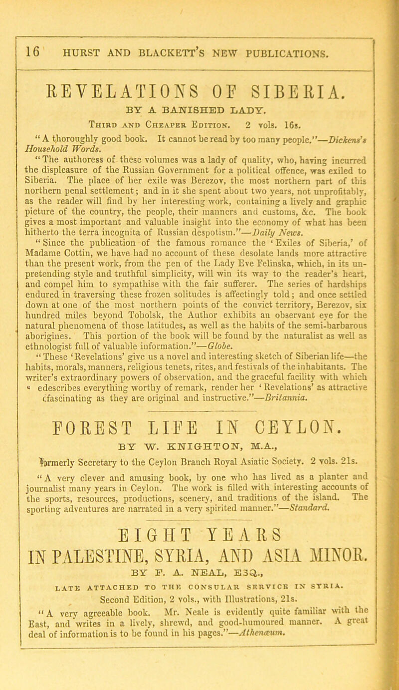 EEVELATIONS OE SIBERIA. BY A BANISHED LADY. Third and Cheaper Edition. 2 vols. IGs. “ A thoroughly good book. It cannot he read by too many people.”—Dickens’t Household Words. “ The authoress of these volumes was a lady of quality, who, having incurred the displeasure of the Russian Government for a political offence, was exiled to Siberia. The place of her exile was Berezov, the most northern part of this northern penal settlement; and in it she spent about two years, not unprofitably, as the reader will find by her interesting work, containing a lively and graphic picture of the country, the people, their manners and customs, &c. The book gives a most important and valuable insight into the economy of what has been hitherto the terra incognita of Russian despotism.”—Daify News. “ Since the publication of the famous romance the ‘ Exiles of Siberia,’ of Madame Cottiu, we have had no account of these desolate lands more attractive than the present work, from the pen of the Lady Eve Felinska, which, in its un- pretending style and truthful simplieity, will win its way to the reader’s heart, and compel him to sympathise nith the fair sufferer. The series of hardships endured in traversing these frozen solitudes is affectingly told; and once settled down at one of the most northern points of the convict territory, Berezov, six hundred miles beyond Tobolsk, the Author exhibits an observant eye for the natural phenomena of those latitudes, as well as the habits of the semi-barbarous aborigines. This portion of the book will be found by the naturalist as well as ethnologist full of valuable information.”—Glohe. “ These ‘Revelations’ give us a novel and interesting sketch of Siberian life—the habits, morals, manners, religious tenets, rites, and festivals of the inhabitants. The writer’s extraordinary powers of observation, and the graceful facility with which « edescribes everything worthy of remark, render her ‘ Revelations’ as attractive cfascinating as they are original and instructive.”—Britannia. FOREST LIFE IN CEYLON. BY W. KNIGHTON, M.A., ?jrmerly Secretary to the Ceylon Branch Royal Asiatic Society. 2 vols. 21s. “ A very clever and amusing book, by one who has lived as a planter and journalist many years in Ceylon. The work is filled with interesting accounts of the sports, resources, productions, scenery, and traditions of the island. The sporting adventures are narrated in a very spirited manner.”—Standard. EIGHT YEARS IN PALESTINE, SYRIA, AND ASIA MINOR. BY E. A. NEAL, ESi^.. LATE ATTACHED TO THE CONSULAR SERVICE IN STRIA. Second Edition, 2 vols., with Illustrations, 21s. “ A very agreeable hook. Mr. Neale is evidently quite familiar with the East, and writes in a lively, shrewd, and good-humoured manner. A great deal of information is to be found in his pages.”—Alheiueum.