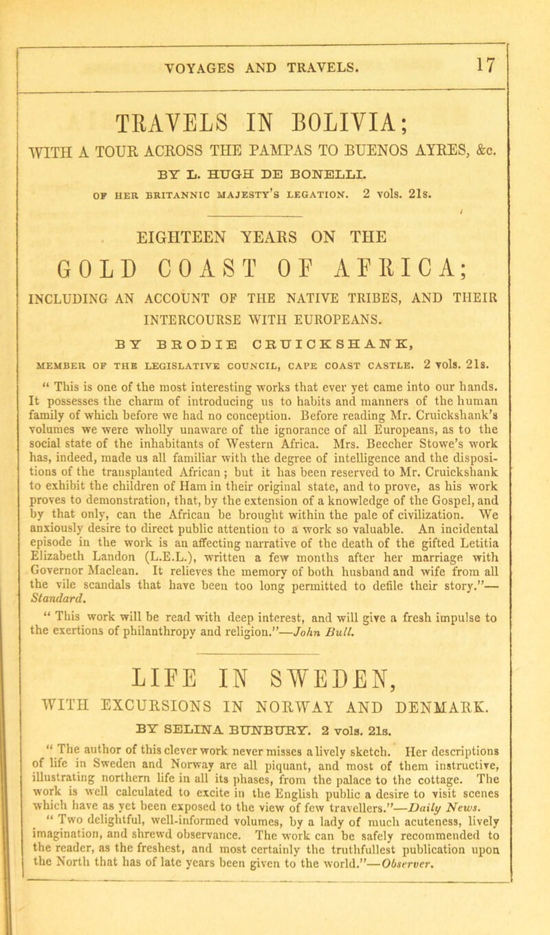 TRAVELS IN BOLIVIA; WITH A TOUR ACROSS THE PAMPAS TO BUENOS AYRES, &c. BT L. HUGH DE BONELLI. OP HER BRITANNIC MAJESTY’S LEGATION. 2 VOlS. 21s. EIGHTEEN YEARS ON THE GOLD COAST OF AFllICA; INCLUDING AN ACCOUNT OF THE NATIVE TRIBES, AND THEIR INTERCOURSE WITH EUROPEANS. BY BRODIE CBUICKSHAHK, MEMBER OF THE LEGISLATIVE COUNCIL, CAPE COAST CASTLE. 2 VOls. 21s. “ This is one of the most interesting works that ever yet came into our hands. It possesses the charm of introducing us to habits and manners of the human family of which before we had no conception. Before reading Mr. Cruickshank’s volumes we were wholly unaware of the ignorance of all Europeans, as to the social state of the inhaliitants of Western Africa. Mrs. Beecher Stowe’s work has, indeed, made us all familiar with the degree of inteUigence and the disposi- tions of the transplanted African ; but it has been reserved to Mr. Cruickshank to exhibit the children of Ham in their original state, and to prove, as his work proves to demonstration, that, by the extension of a knowledge of the Gospel, and by that only, can the African be brought within the pale of civilization. We anxiously desire to direct public attention to a work so valuable. An incidental episode in the work is an affecting narrative of the death of the gifted Letitia Elizabeth Landon (L.E.L.), written a few months after her marriage with Governor Maclean. It relieves the memory of both husband and wife from all the vile scandals that have been too long permitted to defile their story.”— Standard. “ This work will be read with deep interest, and will give a fresh impulse to the exertions of philanthropy and religion.”—Jo/m Bull. LIRE IN SWEDEN, WITH EXCURSIONS IN NORWAY AND DENMARK. BY SELINA BUNBURY. 2 vola. 21s. “ The author of this clever work never misses a lively sketch. Her descriptions of life in Sweden and Norway are all piquant, and most of them instructive, illustrating northern life in all its phases, from the palace to the cottage. The work is well calculated to excite in the English public a desire to visit scenes which have as yet been exposed to the view of few travellers.”—Daily News. “ Two delightful, well-informed volumes, by a lady of much acuteness, lively imagination, and shrewd observance. The work can be safely recommended to the reader, as the freshest, and most certainly the truthfullest publication upon the North that has of late years been given to the world.”—Observer.