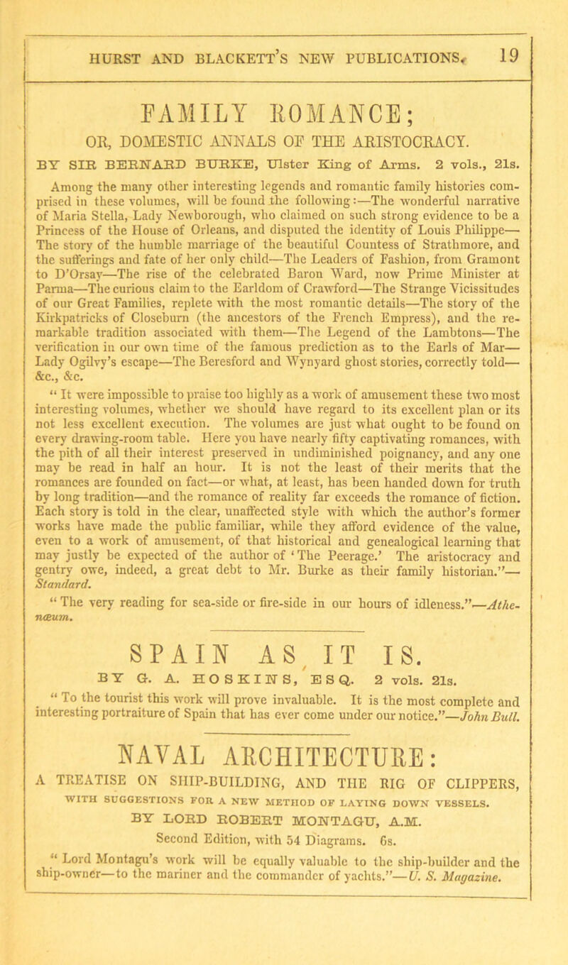 FAMILY IIOMANCE; OR, DOMESTIC ANNALS OE THE ARISTOCRACY. BY SIB BEBNAED BUEKE, Ulster King of Arms, 2 vols., 21s. Among the many other interesting legends and romantic family histories com- prised in these volumes, will he found the following:—The wonderful narrative of Maria Stella, Lady Newboroiigh, who claimed on such strong evidence to be a Princess of the House of Orleans, and disputed the identity of Louis Philippe— The story of the humble marriage of the beautiful Countess of Strathmore, and the sutferings and fate of her only child—The Leaders of Fashion, from Gramont to D’Orsay—The rise of the celebrated Baron Ward, now Prime Minister at Parma—The curious claim to the Earldom of Crawford—The Strange Vicissitudes of our Great Families, replete with the most romantic details—The story of the Kirkpatricks of Closeburn (the ancestors of the Fi ench Empress), and the re- markable tradition associated with them—The Legend of the Lambtons—The verification in our own time of the famous prediction as to the Earls of Mar— Lady Ogilvy’s escape—The Beresford and Wynyard ghost stories, correctly told— &c., &c. “ It were impossible to praise too highly as a work of amusement these two most interesting volumes, whether we should have regard to its excellent plan or its not less excellent execution. The volumes are just what ought to be found on every di’awing-room table. Here you have nearly fifty captivating romances, with the pith of all their interest preserved in undiminished poignancy, and any one may be read in half an horn-. It is not the least of their merits that the romances are founded on fact—or what, at least, has been handed down for truth by long tradition—and the romance of reality far exceeds the romance of fiction. Each story is told in the clear, unaffected style with which the author’s former works have made the public familiar, while they afford evidence of the value, even to a work of amusement, of that historical and genealogical learning that may justly be expected of the author of ‘ The Peerage.’ The aristocracy and gentry owe, indeed, a great debt to Mr. Burke as their family historian.”— Standard. “ The very reading for sea-side or fire-side in our hours of idleness.”—Athe- neeum. SPAIN AS^ IT IS. BY G. A. HOSKINS, ESQ. 2 vols. 21s. “ To the tourist this work will prove invaluable. It is the most complete and interesting portraiture of Spain that has ever come under our notice.”—John Bull. NAVAL AllCHITECTURE: A TREATISE ON SIIIP-BUILDING, AND THE RIG OF CLIPPERS, WITH SUGGESTION'S TOR A NEW METHOD OP LAYING DOWN VESSELS. BY liOBD BOBEET MONTAGU, A.M. Second Edition, with 54 Diagrams. Gs. “ Lord Montagu’s work will be equally valuable to the ship-builder and the ship-owner—to the mariner and the commander of yachts.”—U. S. Magazine.