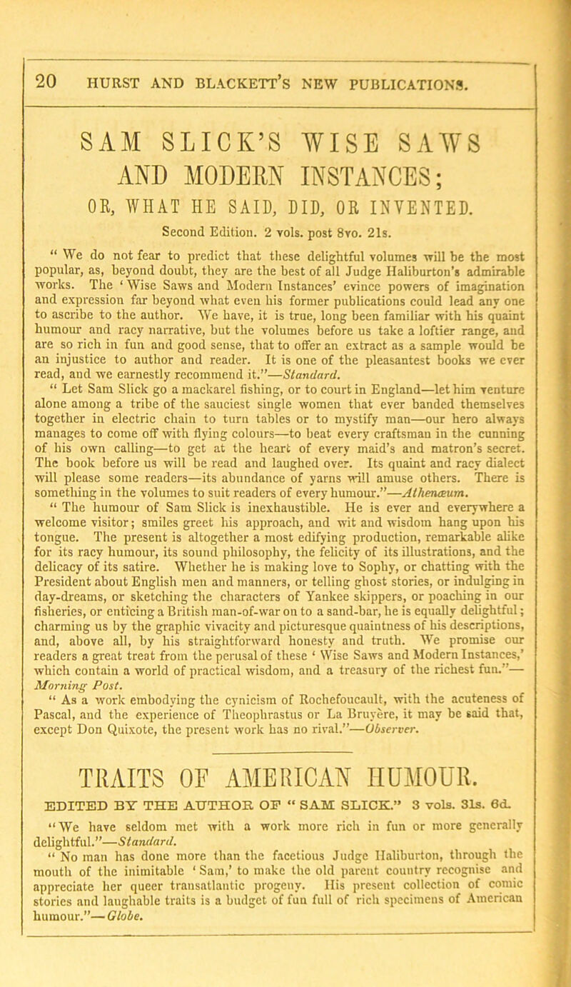SAM SLICK’S WISE SAWS AND MODERN INSTANCES; OB. WHAT HE SAID, DID, OB INVENTED. Second Edition. 2 vols. post 8vo. 21s. “ We do not fear to predict that these delightful volumes ■will be the most popular, as, beyond doubt, they are the best of all Judge Haliburton’s admirable ■works. The ‘ Wise Saws and Modern Instances’ evince powers of imagination and expression far beyond what even his former publications could lead any one to ascribe to the author. We have, it is true, long been familiar with his quaint humour and racy narrative, but the volumes before us take a loftier range, and are so rich in fun and good sense, that to offer an extract as a sample would be an injustice to author and reader. It is one of the pleasantest books we ever read, and we earnestly recommend it.”—Standard. “ Let Sam Slick go a mackarel fishing, or to court in England—let him venture alone among a tribe of the sauciest single women that ever banded themselves together in electric chain to turn tables or to mystify man—our hero always manages to come off with flying colours—to beat every craftsman in the cunning of his own calling—to get at the heart of every maid’s and matron’s secret. The book before us will be read and laughed over. Its quaint and racy dialect will please some readers—its abundance of yarns will amuse others. There is something in the volumes to suit readers of every humour.”—AtheruBum. “ The humour of Sam Slick is inexhaustible. He is ever and everywhere a welcome visitor; smiles greet his approach, and wit and wisdom hang upon his tongue. The present is altogether a most edifying production, remarkable ahke for its racy humour, its sound philosophy, the felicity of its illustrations, and the delicacy of its satire. Whether he is making love to Sophy, or chatting with the President about English men and manners, or telling ghost stories, or indulging in day-dreams, or sketching the characters of Yankee skippers, or poaching in our fisheries, or enticing a British man-of-war on to a sand-bar, he is equally delightful; charming us by the graphic vivacity and picturesque quaintness of his descriptions, and, above all, by his straightforward honesty and truth. We promise our readers a great treat from the perusal of these ‘ Wise Saws and Jlodern Instances,’ which contain a world of practical wisdom, and a treasury of the richest fun.”— Morning Post. “ As a work embodying the cynicism of Rochefoucault, ■with the acuteness of Pascal, and the experience of Theophrastus or La Bruyere, it may be said that, except Don Quixote, the present work has no rival.”—Observer. TRAITS OF AMERICAN HUMOUR. EDITED BY THE AIJTHOK. OF “ SAM SLICK.” 3 vols. 31s. 6d. “We have seldom met with a work more rich in fun or more generally delightful.”—Standard. “ No man has done more than the facetious Judge Ilaliburton, through the mouth of the inimitable ‘ Sara,’ to make the old parent country recognise and appreciate her queer transatlantic progeny. His present collection of comic stories and laughable traits is a budget of fun full of rich specimens of American humour.”— Gtobe.