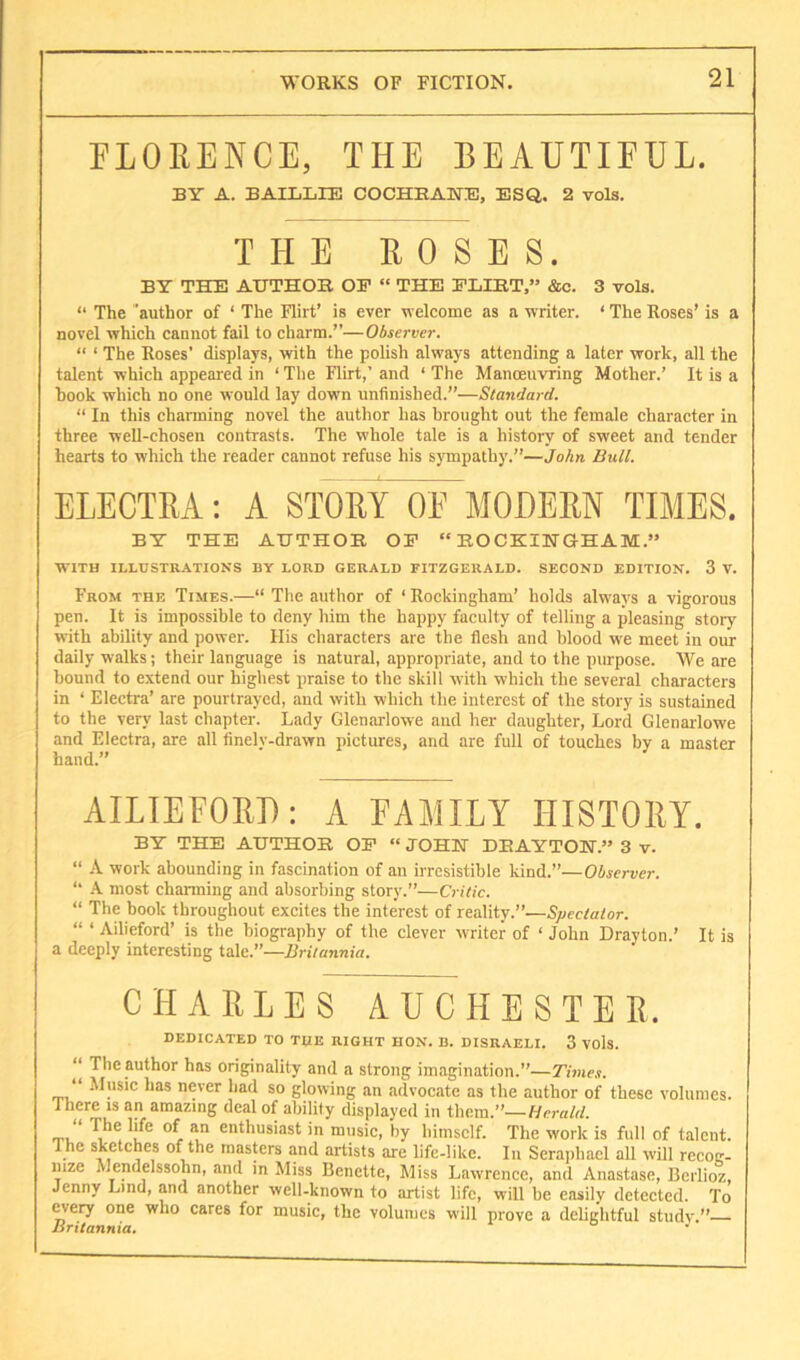 FLORENCE, THE BEAUTIFUL. BY A. BAILLTE COCHHANE, ESQ. 2 vols. THE ROSES. BY THE AUTHOR OF “ THE FLIRT,” &c. 3 vols. “ The author of ‘ The Flirt’ is ever velcome as a writer. ‘ The Roses’ is a novel which cannot fail to charm.”—Observer. “ ‘ The Roses’ displays, with the polish always attending a later work, all the talent which appeared in ‘ The Flirt,’ and ‘ The Manoeuvring Mother.’ It is a hook which no one would lay down unfinished.”—Standard. “ In this charming novel the author has brought out the female character in three weU-chosen contrasts. The whole tale is a history of sweet and tender hearts to which the reader cannot refuse his sympathy.”—JoAn Bull. ELECTRA: A STORY OF MODERN TIMES. BY THE AUTHOR OF “ROCKINGHAM.” WITH ILLUSTRATIONS BY LOUD GEBALD FITZGERALD. SECOND EDITION. 3 V. From the Times.—“ The author of ‘ Rockingham’ holds always a vigorous pen. It is impossible to deny him the happy faculty of telling a pleasing story with ability and power. His characters are the flesh and blood we meet in our daily walks; their language is natural, appropriate, and to the purpose. We are bound to extend our highest praise to the skill with which the several characters in ‘ Electra’ are pourtrayed, and with which the interest of the story is sustained to the very last chapter. Lady Glenarlowe aud her daughter. Lord Glenarlowe and Electra, are all finelv-drawn pictures, and are full of touches by a master hand.” AILIEFOEI): A FAMILY HISTOllY. BY THE AUTHOR OF “ JOHN DRAYTON.” 3 v. “ A work abounding in fascination of an irresistible kind.”—Observer. “ A most charming and absorbing story.”—Critic. “ The book throughout excites the interest of reality.”—Spectator. “ ‘ Ailieford’ is the biography of the clever writer of ‘ John Drayton.’ It is a deeply interesting tale.”—Britannia. CHARLES AUCHESTEE. DEDICATED TO THE RIGHT HON. B. DISRAELI. 3 VOls. “ The author has originality and a strong imagination.”—Times. “ Music has never had so glowing an advocate as the author of these volumes. There IS an amazing deal of ability displayed in them.’’—Herald. “ The life of an enthusiast in music, by himself. The work is full of talent. Ihe sketches of the masters and artists are life-like. In Seraiibael all will recog- nize Mendelssohn, and in Miss Benette, Miss Lawrence, and Anastase, Berlioz, Jenny Lind, and another ■well-known to artist life, will be easily detected. To ^ery one who cares for music, the volumes will prove a delightful study Britannia. i o j