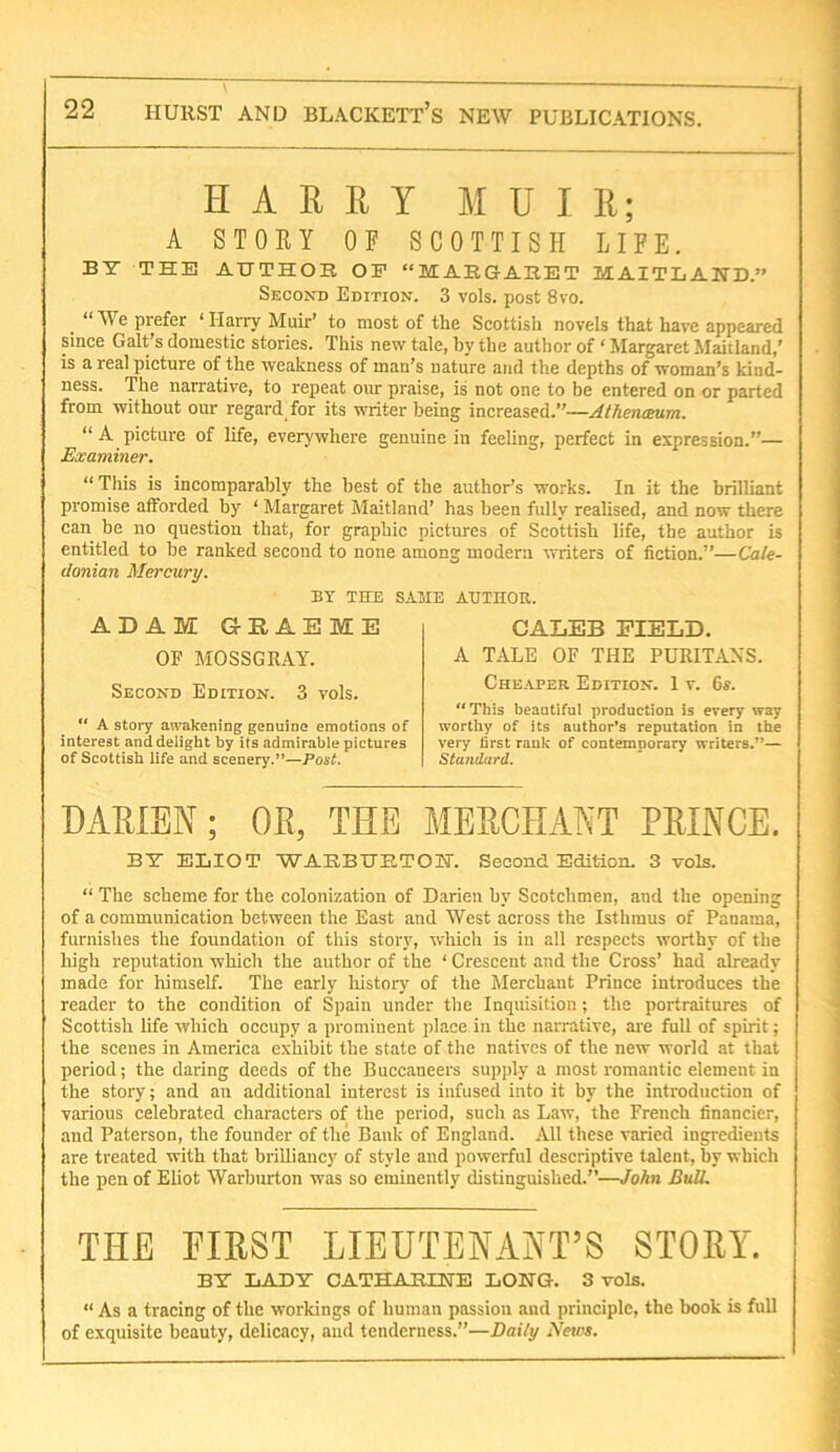 H A E R Y MUIR; A STOEY OF SCOTTISH LIFE. BT THE AUTHOR OF “MARGARET MAITLAND.” Second Edition. 3 vols. post 8vo. “ We prefer ‘ Harry Muir’ to most of the Scottish novels that have appeared since Galt’s domestic stories. This new tale, by the author of ‘ Margaret Maitland,' is a real pieture of the weakness of man’s nature and the depths of woman’s kind- ness. The narrative, to repeat our praise, is not one to be entered on or parted from without our regard for its writer being increased.”—AthencBum. “ A picture of life, everywhere genuine in feeling, perfect in expression.”— Examiner. “ This is incomparably the best of the author’s works. In it the brilliant promise afforded by ‘ Margaret Maitland’ has been fully realised, and now there can be no question that, for graphic pictures of Scottish life, the author is entitled to be ranked second to none among modern writers of fiction.”—Cale- donian Mercury. BY THE SAME AUTHOR. ADAM G-HAEME OF MOSSGRAY. Second Edition. 3 vols. “ A story awakening genuine emotions of interest and delight by its admirable pictures of Scottish life and scenery.”—Post. CALEB FIELD. A TALE OF THE PURITANS. Cheaper Edition. 1 v. 6s. “This beautiful production is every way worthy of its author's reputation in the very first rank of contemporary writers.”— Standard. DARIEN; OR, THE MERCHANT PRINCE. BY ELIOT WARBURTOKT. Seeond Edition. 3 vols. “ The scheme for the colonization of Darien by Scotchmen, and the opening of a communication between the East and West across the Isthmus of Panama, furnishes the foundation of this story, which is in all respects worthy of the high reputation which the author of the ‘ Crescent and the Cross’ had already made for himself. The early history of the Merchant Prince introduces the reader to the condition of Spain under the Inquisition; the portraitures of Scottish life which occupy a prominent place in the narrative, are full of spirit; the scenes in America exhibit the state of the natives of the new world at that period; the daring deeds of the Buccaneers supply a most romantic element in the story; and an additional interest is infused into it by the introduction of various celebrated characters of the period, such as Law, the French financier, and Paterson, the founder of the Bank of England. All these varied ingredients are treated with that brilliancy of style and powerful descriptive talent, by which the pen of Eliot Warburton was so eminently distinguished.”—John Bull. THE FIRST LIEUTENANT’S STORY. BT LADY CATHARINE LONG. 3 vols. “ As a tracing of the workings of human passion and principle, the book is full of exquisite beauty, delicacy, and tenderness.”—Daily Netos.