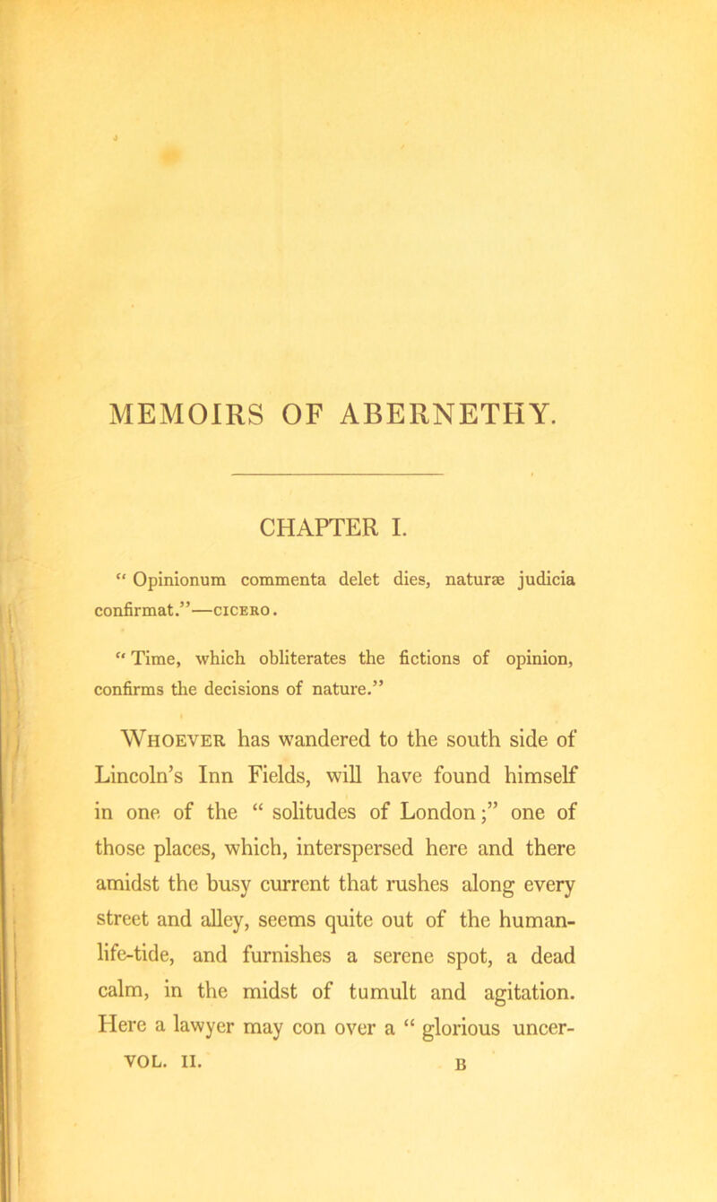 MEMOIRS OF ABERNETHY. CHAPTER I. c< Opinionum commenta delet dies, naturae judicia confirmat.”—cicero . “ Time, which obliterates the fictions of opinion, confirms the decisions of nature.” Whoever has wandered to the south side of Lincoln’s Inn Fields, will have found himself in one of the “ solitudes of Londonone of those places, which, interspersed here and there amidst the busy current that rushes along every street and alley, seems quite out of the human- life-tide, and furnishes a serene spot, a dead calm, in the midst of tumult and agitation. Here a lawyer may con over a “ glorious uncer- VOL. II. B