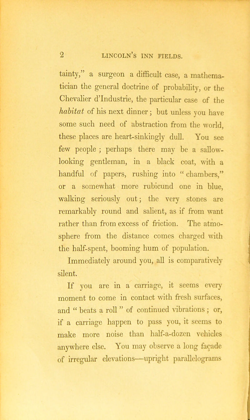 tainty,” a surgeon a difficult case, a mathema- tician the general doctrine of probability, or the Chevalier d’Industrie, the particular case of the habitat of his next dinner; but unless you have some such need of abstraction from the world, these places are heart-sinkingly dull. You see few people ; perhaps there may be a sallow- looking gentleman, in a black coat, with a handful of papers, rushing into “ chambers,” or a somewhat more rubicund one in blue, walking seriously out; the very stones are remarkably round and salient, as if from want rather than from excess of friction. The atmo- sphere from the distance comes charged with the half-spent, booming hum of population. Immediately around you, all is comparatively silent. If you are in a carriage, it seems every moment to come in contact with fresh surfaces, and “ heats a roll ” of continued vibrations ; or, if a carriage happen to pass you, it seems to make more noise than half-a-dozen vehicles anywhere else. You may observe a long facade of irregular elevations—upright parallelograms