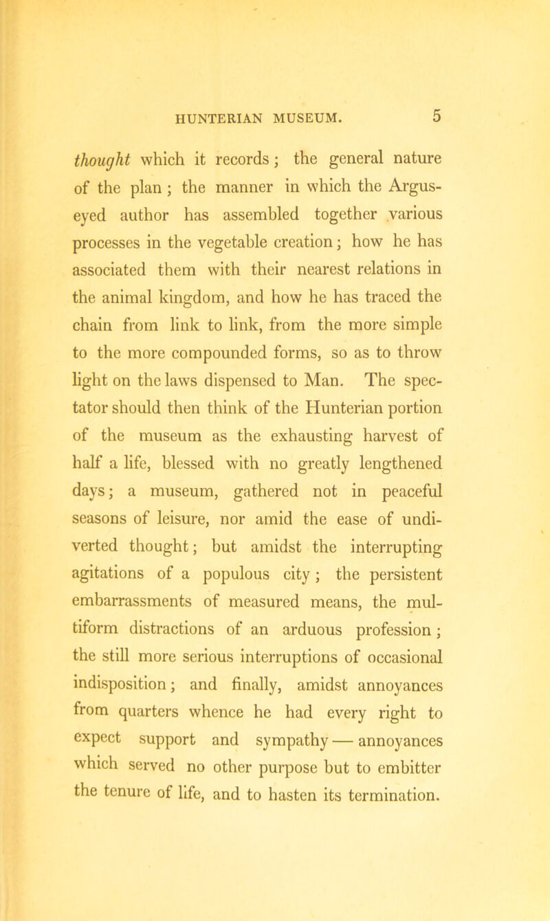 thought which it records; the general nature of the plan ; the manner in which the Argus- eyed author has assembled together various processes in the vegetable creation; how he has associated them with their nearest relations in the animal kingdom, and how he has traced the chain from link to link, from the more simple to the more compounded forms, so as to throw light on the laws dispensed to Man. The spec- tator should then think of the Hunterian portion of the museum as the exhausting harvest of half a life, blessed with no greatly lengthened days; a museum, gathered not in peaceful seasons of leisure, nor amid the ease of undi- verted thought; but amidst the interrupting agitations of a populous city ; the persistent embarrassments of measured means, the mul- tiform distractions of an arduous profession; the still more serious interruptions of occasional indisposition; and finally, amidst annoyances from quarters whence he had every right to expect support and sympathy — annoyances which served no other purpose but to embitter the tenure of life, and to hasten its termination.