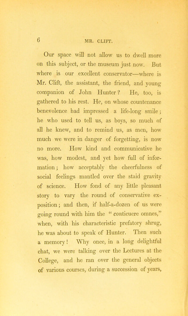 Our space will not allow us to dwell more on this subject, or the museum just now. But where is our excellent conservator—where is Mr. Clift, the assistant, the friend, and young companion of John Hunter ? He, too, is gathered to his rest. He, on whose countenance benevolence had impressed a life-long smile ; he who used to tell us, as boys, so much of all he knew, and to remind us, as men, how much we were in danger of forgetting, is now no more. How kind and communicative he was, how modest, and yet how full of infor- mation ; how acceptably the cheerfulness of social feelings mantled over the staid gravity of science. How fond of any little pleasant story to vary the round of conservative ex- position ; and then, if half-a-dozen of us were going round with him the “ conticuere omnes,” when, with his characteristic prefatory shrug, he was about to speak of Hunter. Then such a memory! Why once, in a long delightful chat, we were talking over the Lectures at the College, and he ran over the general objects of various courses, during a succession of years.